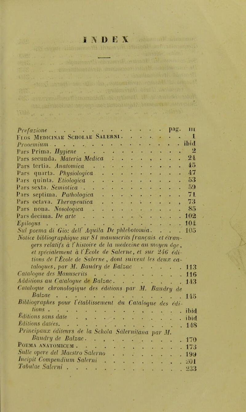 I is D i: X Prrfazinne V^S- «n rr os Medicinae Sciiolae Salerni . . . . • . . l Pronemium ibid Pars Prima. Eygiene 2 Vars sccunda. Materia Medica 2i Pars lcrlia. Analomica . 45 Pars qnarla. Physiologica 47 Pars qiiinla. Eiiologica o3 Pars scxta. Semiolica 5!) Pars seplima. Paihologica 71 Pars oclava. Therapculica ......... 73 Pars noua. Nosologica 85 Pars tlecima. Z>e aric 102 Epilogus 104 Sul poema di Gio: deJl'Aquila De phlebotomia. . . . lOo Nolice bibUographique sur 81 manuscrits fran<;ais el elran- gers relatifs d l' hisioire de la medecine au moyen dge, et specialement d l'£cole de Salerne, el sur '2,46 edi- tinns de Vtlcole de Salerne, dont suivent les deux ca~ lalogues, par M. Baudry de Balzac 113 Calalogue des Manuscrits 116 Addiiions au Calalogue de Balzac 143 Catalogue chronologique des edttions par M. Baudry de Balzac n'^ Bibliographes pour Velablissement du Catalogue des edi- '^•s ibid Edilions sans date . , Editions datees 14g Principaux cdileurs de la Schola Sdlcrnitana par M. BUudry de Balzac. . , 170 POEMA ANAT03I1CUM 173 Sullc opere del Maestro Salerno 199 Jncipil Compendium Salerni 201 Tabulae Salerni * * ^33