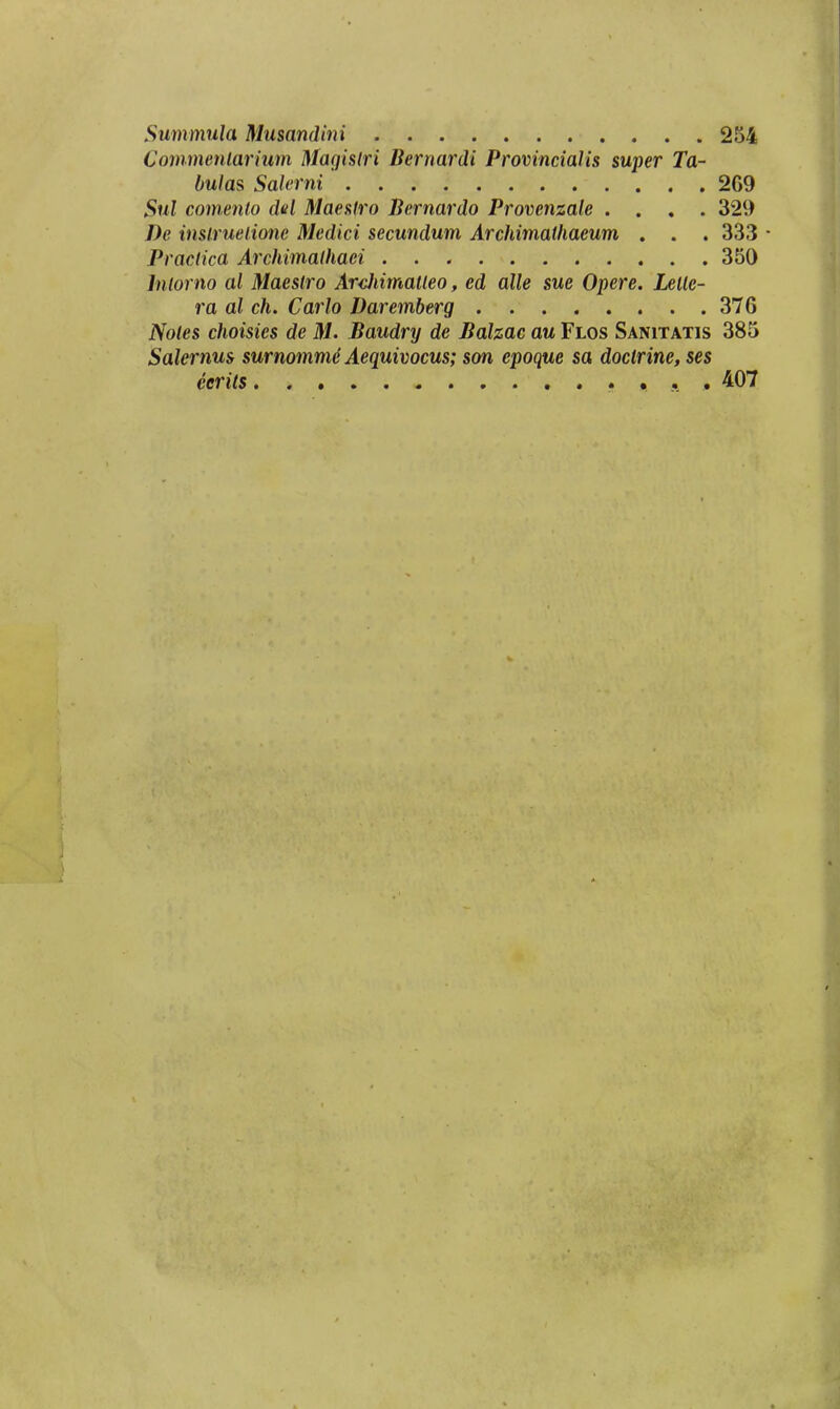 Summula Musandini 254 Commenlarium Magislri Bernardi Provincialis super Ta- bulas Salerni 2G9 Sul comenlo del Maeslro Bernardo Provenzale .... 329 De inslruelione Medici secundum Archimathaeum . . . 333 • Practica Archimalhaei 350 Inlorno al Maestro Ardiimatleo, ed alle sue Opere. Leile- ra al ch. Carlo Daremberg 376 Notes choisies de M. Baudry de Balzac au Flos Sanitatis 385 Salernus surnommd Aequivocus; son epoque sa doctrine, ses eerits , . , 407