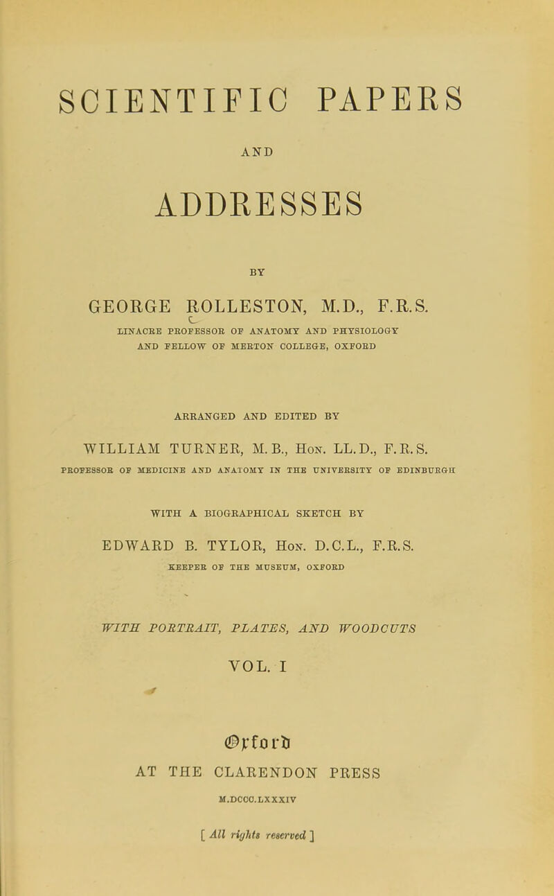 AND ADDRESSES GEORGE ROLLESTON, M.D., F.R.S. LINACEB PBOFESSOE OF ANATOMY AND PHTSIOIOGT AND FBllOW OF MEETON COLLEGE, OXFOED AKRANGED AND EDITED BY WILLIAM TURNER, M. B., Hon. LL.D., F.R.S. PEOFESSOE OF MEDICINE AND ANATOMY IN THE UNIVEESITY OF EDINBUEGB: WITH A BIOGBAPHICAL SKETCH BY EDWARD B. TYLOR, Hon. D.C.L., F.R.S. KEEPEE OF THE MUSEUM, OXFOED WITS PORTRAIT, PLATES, AND WOODCUTS VOL. I AT THE CLARENDON PRESS M.DCCO.LXXXIV [ All riffhts reserved ]