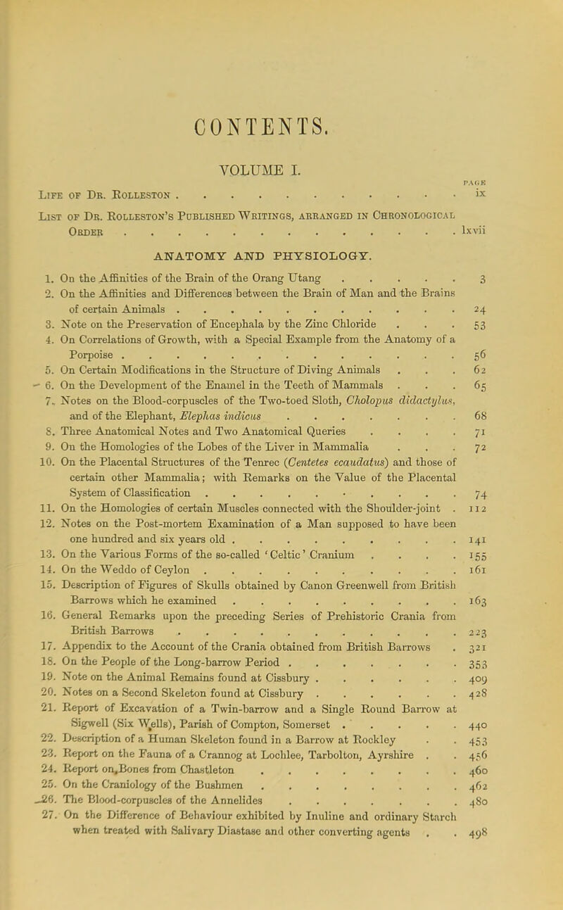 CONTENTS. VOLUME I. Life of Dr. Eolleston ix List of Dr. Eolleston's Pcbhshed Writings, arranged in Chronological Order IxNni ANATOMY AND PHYSIOLOGY. 1. On the Affinities of the Brain of the Orang Utang 3 2. On the Affinities and Differences between the Brain of Man and the Brains of certain Animals .24 3. Note on the Preservation of Encephala by the Zinc Chloride • • • 53 4. On Correlations of Growth, with a Special Example from the Anatomy of a Porpoise ............. 56 5. On Certain Modifications in the Structure of Diving Animals . . .62 -- 6. On the Development of the Enamel in the Teeth of Mammals ... 65 7.. Notes on the Blood-corpuscles of the Two-toed Sloth, Cholopus diclactylios, and of the Elephant, Mephas indicus . 68 8. Three Anatomical Notes and Two Anatomical Queries .... 71 9. On the Homologies of the Lobes of the Liver in Mammalia . . -72 10. On the Placental Structures of the Tenrec {Gentetes ecaudatus) and those of certain other Mammalia; with Eemarks on the Value of the Placental System of Classification 74 11. On the Homologies of certain Muscles connected with the Shoulder-joint . 112 12. Notes on the Post-mortem Examination of a Man supposed to have been one hundred and six years old . . .141 13. On the Various Eorms of the so-called'Celtic'Cranium . . . .15.5 14. On the Weddo of Ceylon .......... 161 15. Description of Figures of Skulls obtained by Canon Green well from British Barrows which he examined . . . . . . . . .163 16. General Eemarks upon the preceding Series of Prehistoric Crania from British Barrows , .223 17. Appendix to the Account of the Crania obtained from British Barrows . 321 18. On the People of the Long-barrow Period 353 19. Note on the Animal Eemains found at Cissbury 409 20. Notes on a Second Skeleton found at Cissbury 428 21. Eeport of Excavation of a Twin-barrow and a Single Eound Barrow at Sigwell (Six W^ells), Parish of Compton, Somerset . . . . . 440 22. Description of a Human Skeleton found in a Barrow at Eockley . . 453 23. Eeport on the Fauna of a Crannog at Lochlee, Tarbolton, Ayrshire . . 456 24. Eeport on,Bones from Chastleton 460 2.5. On the Craniology of the Bushmen , . , . . . . .462 _i6. The Blood-corpuscles of the Annelides 480 27. On the Difference of Behaviour exhibited by Inuline and ordinary Starch when treated with Salivary Diastase and other converting agents . . 498