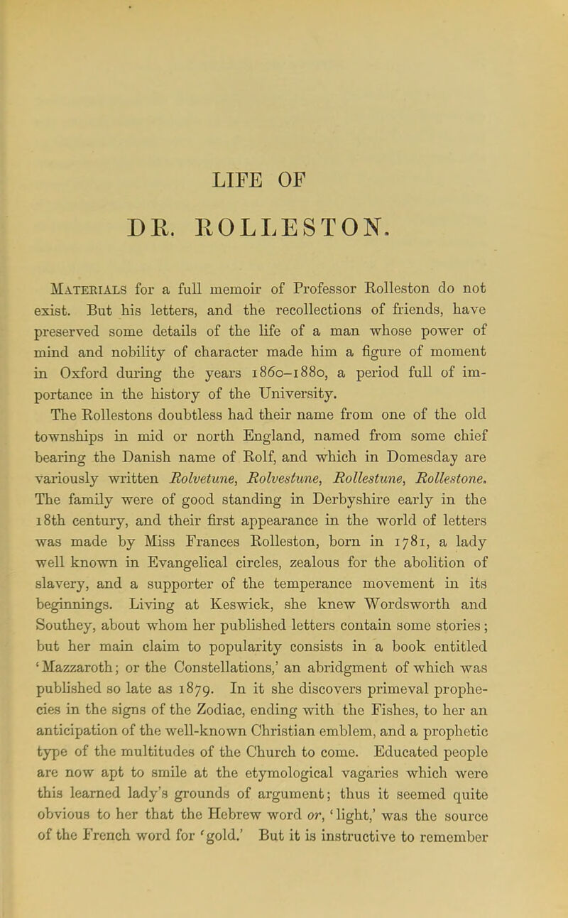 LIFE OF DR. ROLLESTON. Mateeials for a full memoir of Professor Kolleston do not exist. But his letters, and the recollections of friends, have preserved some details of the life of a man whose power of mind and nobility of character made him a figure of moment in Oxford during the years i860-1880, a period full of im- portance in the history of the University. The Rollestons doubtless had their name from one of the old townships in mid or north England, named from some chief bearing the Danish name of Rolf, and which in Domesday are variously written Bolvetune, Rolvestune, jRollestune, Rollestone. The family were of good standing in Derbyshire early in the 18th century, and their first appearance in the world of letters was made by Miss Frances RoUeston, born in 1781, a lady well known in Evangelical circles, zealous for the abolition of slavery, and a supporter of the temperance movement in its beginnings. Living at Keswick, she knew Wordsworth and Southey, about whom her published letters contain some stories; but her main claim to popularity consists in a book entitled ' Mazzaroth; or the Constellations,' an abridgment of which was published so late as 1879. In it she discovers primeval prophe- cies in the signs of the Zodiac, ending with the Fishes, to her an anticipation of the well-known Christian emblem, and a prophetic type of the multitudes of the Church to come. Educated people are now apt to smile at the etymological vagaries which were this learned lady's grounds of argument; thus it seemed quite obvious to her that the Hebrew word or,' light,' was the source of the French word for 'gold.' But it is instructive to remember