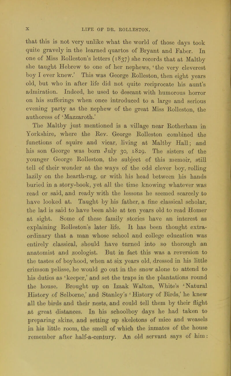 that this is not very unlike what the world of those days took quite gravely in the learned quartos of Bryant and Faber. In one of Miss Rolleston's letters (1837) she records that at Maltby she taught Hebrew to one of her nephews, 'the very cleverest boy I ever knew.' This was George Rolleston, then eight years old, but who in after life did not quite reciprocate his aunt's admiration. Indeed, he used to descant with humorous horror on his sufferings when once introduced to a large and serious evening party as the nephew of the great Miss Rolleston, the authoress of' Mazzaroth.' The Maltby just mentioned is a village near Rotherham in Yorkshire, where the Rev. George Rolleston combined the functions of squire and vicar, living at Maltby Hall; and his son George was born July 30, 1829. The sisters of the younger George Rolleston, the subject of this memoir, still tell of their wonder at the ways of the odd clever boy, rolling lazily on the hearth-rug, or with his head between his hands buried in a story-book, yet all the time knowing whatever was read or said, and ready with the lessons he seemed scarcely to have looked at. Taught by his father, a fine classical scholar, the lad is said to have been able at ten years old to read Homer at sight. Some of these family stories have an interest as explaining Rolleston's later life. It has been thought extra- ordinary that a man whose school and college education was entirely classical, should have turned into so thorough an anatomist and zoologist. But in fact this was a reversion to the tastes of boyhood, when at six years old, dressed in his little crimson pelisse, he would go out in the snow alone to attend to his duties as 'keeper,' and set the traps in the plantations round the house. Brought up on Izaak Walton, White's 'Natural History of Selborne,' and Stanley's ' History of Birds,' he knew all the birds and their nests, and could tell them by their flight at great distances. In his schoolboy days he had taken to preparing skins, and setting up skeletons of mice and weasels in his little room, the smell of which the inmates of the house remember after half-a-century. An old servant says of him: