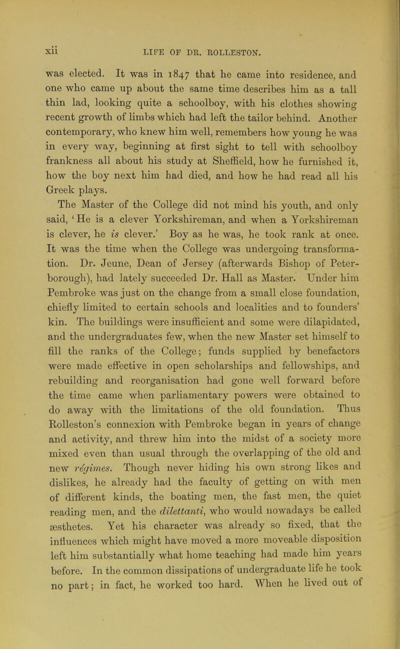 was elected. It was in 1847 that he came into residence, and one who came up about the same time describes him as a tall thin lad, looking quite a schoolboy, with his clothes showing recent growth of limbs which had left the tailor behind. Another contemporary, who knew him well, remembers how young he was in every way, beginning at first sight to tell with schoolboy frankness all about his study at Sheffield, how he furnished it, how the boy next him had died, and how he had read all his Greek plays. The Master of the College did not mind his youth, and only said, ' He is a clever Yorkshireman, and when a Yorkshireman is clever, he is clever.' Boy as he was, he took rank at once. It was the time when the College was undergoing transforma- tion. Dr. Jeune, Dean of Jersey (afterwards Bishop of Peter- borough), had lately succeeded Dr. Hall as Master. Under him Pembroke was just on the change from a small close foundation, chiefly limited to certain schools and localities and to founders' kin. The buildings were insufficient and some were dilapidated, and the undergraduates few, when the new Master set himself to fill the ranks of the College; funds supplied by benefactors were made efiective in open scholarships and fellowships, and rebuilding and reorganisation had gone well forward before the time came when parliamentary powers were obtained to do away with the limitations of the old foundation. Thus RoUeston's connexion with Pembroke began in years of change and activity, and threw him into the midst of a society more mixed even than usual through the overlapping of the old and new regimes. Though never hiding his own strong likes and dislikes, he already had the faculty of getting on with men of difierent kinds, the boating men, the fast men, the quiet reading men, and the dilettanti, who would nowadays be called aesthetes. Yet his character was already so fixed, that the influences which might have moved a more moveable disposition left him substantially what home teaching had made him years before. In the common dissipations of undergraduate life he took no part; in fact, he worked too hard. When he lived out of