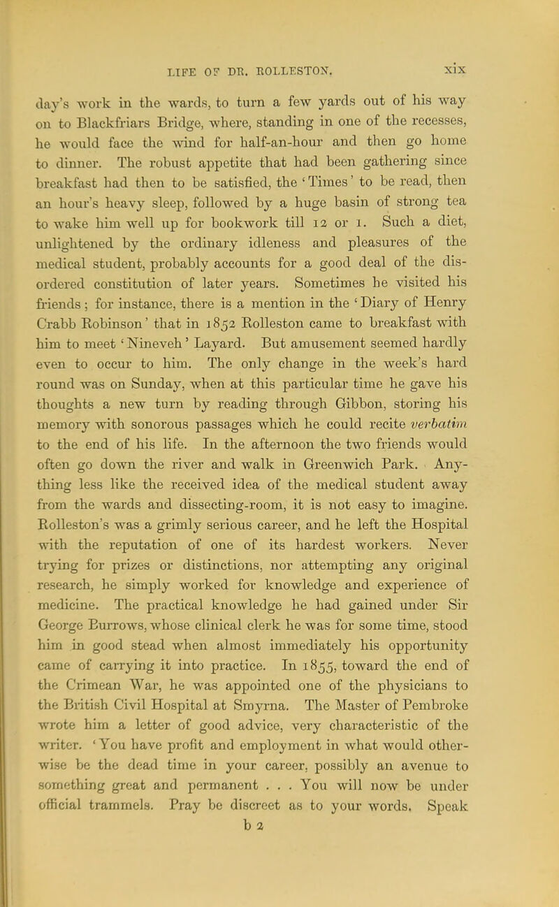 day's work in the wards, to turn a few yards out of his way on to Blackfriars Bridge, where, standing in one of the recesses, he would face the wind for half-an-hour and then go home to dinner. The robust appetite that had been gathering since breakfast had then to be satisfied, the ' Times' to be read, then an hour's heavy sleep, followed by a huge basin of strong tea to wake him well up for bookwork till 12 or 1. Such a diet, unlightened by the ordinary idleness and pleasures of the medical student, probably accounts for a good deal of the dis- ordered constitution of later years. Sometimes he visited his friends ; for instance, there is a mention in the ' Diary of Henry Crabb Eobinson' that in 1852 KoUeston came to breakfast with him to meet ' Nineveh' Layard. But amusement seemed hardly even to occur to him. The only change in the week's hard round was on Sunday, when at this particular time he gave his thoughts a new turn by reading through Gibbon, storing his memory with sonorous passages which he could recite verbatim to the end of his life. In the afternoon the two friends would often go down the river and walk in Greenwich Park. Any- thing less like the received idea of the medical student away from the wards and dissecting-room, it is not easy to imagine. Rolleston's was a grimly serious career, and he left the Hospital with the reputation of one of its hardest workers. Never trying for prizes or distinctions, nor attempting any original research, he simply worked for knowledge and experience of medicine. The practical knowledge he had gained under Sir George Burrows, whose clinical clerk he was for some time, stood him in good stead when almost immediately his opportunity came of carrying it into practice. In 1855, toward the end of the Crimean War, he was appointed one of the physicians to the British Civil Hospital at Smyrna. The Master of Pembroke wrote him a letter of good advice, very characteristic of the writer. ' You have profit and employment in what would other- wise be the dead time in your career, possibly an avenue to something great and permanent . . . You will now be under ofiicial trammels. Pray be discreet as to your words. Speak b 2