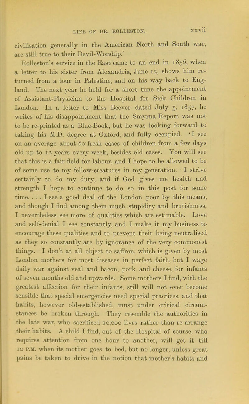 civilisation generally in the American North and South war, are still true to their Devil-Worship.' Eolleston's service in the East came to an end in 1856, when a letter to his sister from Alexandria, June 12, shows him re- turned from a torn- in Palestine, and on his way back to Eng- land. The next year he held for a short time the appointment of Assistant-Physician to the Hospital for Sick Children in London. In a letter to Miss Beever dated July 5, 1857, he writes of his disappointment that the Smyrna Report was not to be re-printed as a Blue-Book, but he was looking forward to taking his M.D. degree at Oxford, and fully occupied. 'I see on an average about 60 fresh cases of children from a few days old up to 13 years every week, besides old cases. You will see that this is a fail' field for labour, and I hope to be allowed to be of some use to my fellow-creatures in my generation. I strive certainly to do my duty, and if God gives me health and strength I hope to continue to do so in this post for some time. ... I see a good deal of the London poor by this means, and though I find among them much stupidity and brutishness, I nevertheless see more of qualities which are estimable. Love and self-denial I see constantly, and I make it my business to encourage these qualities and to prevent their being neutralised as they so constantly are by ignorance of the very commonest things. I don't at all object to safiron, which is given by most London mothers for most diseases in perfect faith, but I wage daily war against veal and bacon, pork and cheese, for infants of seven months old and upwards. Some mothers I find, with the greatest affection for their infants, still will not ever become sensible that special emergencies need special practices, and that habits, however old-established, must under critical circum- stances be broken through. They resemble the authorities in the late war, who sacrificed 10,000 lives rather than re-arrange their habits. A child I find, out of the Hospital of course, who requires attention from one hour to another, will get it till 10 P.M. when its mother goes to bed, but no longer, unless great pains be taken to drive in the notion that mother's habits and