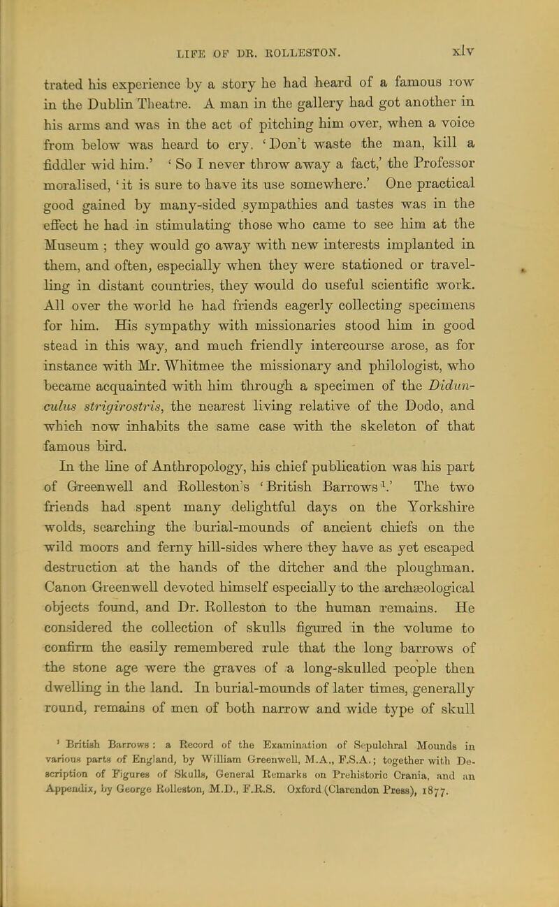 trated his experience by a story he had heard of a famous row in the Dublin Theatre. A man in the gallery had got another in his arms and was in the act of pitching him over, when a voice from below was heard to cry, 'Don't waste the man, kill a fiddler wid him.' ' So I never throw away a fact,' the Professor moralised, ' it is sure to have its use somewhere.' One practical good gained by many-sided sympathies and tastes was in the effect he had in stimulating those who came to see him at the Museum ; they would go away with new interests implanted in them, and often, especially when they were stationed or travel- ling in distant countries, they would do useful scientific work. All over the world he had friends eagerly collecting specimens for him. His sympathy with missionaries stood him in good stead in this way, and much friendly intercourse arose, as for instance with Mr. Whitmee the missionary and philologist, who became acquainted with him through a specimen of the Didun- cuhis strigirostris, the nearest living relative of the Dodo, and which now inhabits the same case with the skeleton of that famous bird. In the line of Anthropology, his chief publication was his part of Greenwell and Rolleston's 'British Barrows^.' The two friends had spent many delightful days on the Yorkshire wolds, searching the burial-mounds of ancient chiefs on the wild moors and ferny hill-sides where they have as yet escaped destruction at the hands of the ditcher and the ploughman. Canon Greenwell devoted himself especially to the ai'chagological objects found, and Dr. Rolleston to the human remains. He considered the collection of skulls figured in the volume to confirm the easily remembered rule that the long barrows of the stone age were the graves of a long-skulled people then dwelling in the land. In burial-mounds of later times, generally round, remains of men of both narrow and wide type of skull ' British Barrows : a Record of the Examination of Sepulchral Mounds in varioust parts of England, by William Greenwell, M.A., F.S.A.; together >vith De- scription of Figures of Skulls, General Remarks on Prehistoric Crania, and an Appendix, i^y George Rolleston, M.D., FJK.S. Oxford (Clarendon Press), 1877.