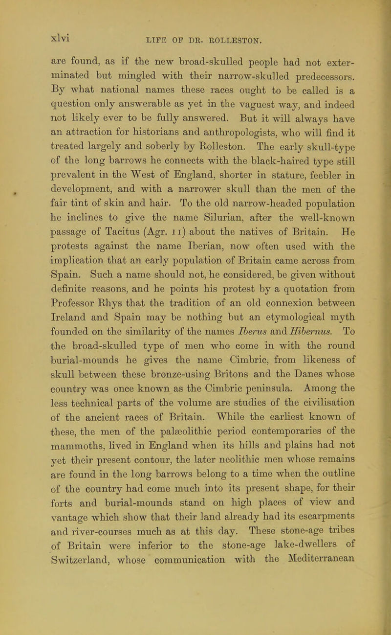 are found, as if the new broad-skulled people had not exter- minated but mingled with their narrow-skulled predecessors. By what national names these races ought to be called is a question only answerable as yet in the vaguest way, and indeed not likely ever to be fully answered. But it will always have an attraction for historians and anthropologists, who will find it treated largely and soberly by Rolleston. The early skull-type of the long barrows he connects with the black-haired type still prevalent in the West of England, shorter in stature, feebler in development, and with a narrower skull than the men of the fair tint of skin and hair. To the old naiTow-headed population he inclines to give the name Silurian, after the well-known passage of Tacitus (Agr. ii) about the natives of Britain. He protests against the name Iberian, now often used with the implication that an early population of Britain came across from Spain. Such a name should not, he considered, be given without definite reasons, and he points his protest by a quotation from Professor Rhys that the tradition of an old connexion between Ireland and Spain may be nothing but an etymological myth founded on the similarity of the names Iberus and Hihernus. To the broad-skulled type of men who come in with the round burial-mounds he gives the name Cimbric, from likeness of skull between these bronze-using Britons and the Danes whose country was once known as the Cimbric peninsula. Among the less technical parts of the volume are studies of the civilisation of the ancient races of Britain. While the earliest known of these, the men of the palaeolithic period contemporaries of the mammoths, lived in England when its hills and plains had not yet their present contour, the later neolithic men whose remains are found in the long barrows belong to a time when the outline of the country had come much into its present shape, for their forts and burial-mounds stand on high places of view and vantage which show that their land abeady had its escarpments and river-courses much as at this day. These stone-age tribes of Britain were inferior to the stone-age lake-dwellers of Switzerland, whose communication with the Mediterranean