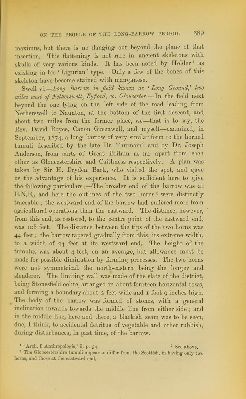 maximus, but there is no flauging- out beyond the piano of that insertion. This flattening is not rare in ancient skeletons with skulls of very various kinds. It has been noted by Holder ^ as existing in his 'Ligurian' type. Only a few of the bones of this skeleton have become stained with manganese. Swell vi.—Long Barrow in field known as ' Long Ground,'' two miles west of Nethersioell, E^ford, co. Gloucester.—In the field next beyond the one lying on the left side of the road leading from Netherswell to Naunton, at the bottom of the first descent, and about two miles from the former place, we—that is to say, the Rev. David Royce, Canon Greenwell, and myself—examined, in September, 1874, a long barrow of very similar form to the horned tumuli described by the late Dr. Thurnam^ and by Dr. Joseph Anderson, from parts of Great Britain as far apart from each other as Gloucestershire and Caithness respectively. A plan was taken by Sir H. Dryden, Bart., who visited the spot, and gave us the advantage of his experience. It is sufficient here to give the following particulars:—The broader end of the barrow was at E.N.E., and here the outlines of the two horns ^ were distinctly traceable; the westward end of the barrow had suffered more from agricultural operations than the eastward. The distance, however, from this end, as restored, to the centre point of the eastward end, was 108 feet. The distance between the tips of the two horns was 44 feet; the barrow tapered gradually from this, its extreme width, to a width of 34 feet at its westward end. The height of the tumulus was about 4 feet, on an average, but allowance must be made for possible diminution by farming processes. The two horns were not symmetrical, the north-eastern being the longer and slenderer. The limiting wall was made of the slate of the district, being Stonesfield oolite, arranged in about fourteen horizontal rows, and forming a boundary about 2 feet wide and i foot 9 inches high. The body of the barrow was formed of stones, with a general inclination inwards towards the middle line from either side; and in the middle line, here and there, a blackish seam was to be seen, due, I think, to accidental detritus of vegetable and other rubbish, during disturbances, in past time, of the barrow. ' ' Arch. f. Anthropologie,' ii. p. 54. ' See above. ' The Gloucesteruhire tumuli appear to diflfer from the Scottish, in having only two homa, and those at the eastward end.