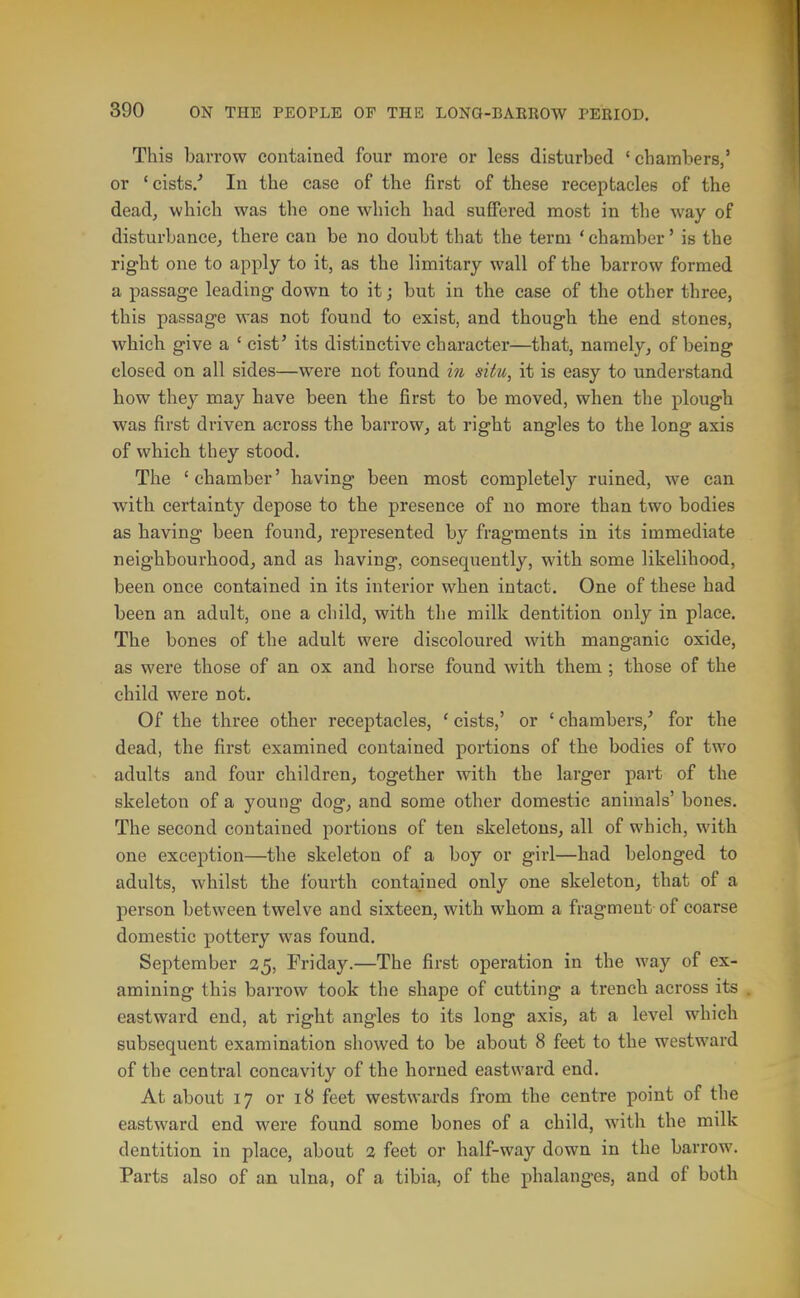 This barrow contained four more or less disturbed 'chambers,' or 'cists/ In the case of the first of these receptacles of the dead, which was the one which had suffered most in the way of disturbance, there can be no doubt that the term ' chamber' is the right one to apply to it, as the limitary wall of the barrow formed a passage leading down to it; but in the case of the other three, this passage was not found to exist, and though the end stones, which give a ' cist' its distinctive character—that, namely, of being closed on all sides—were not found in situ, it is easy to understand how they may have been the first to be moved, when the plough was first driven across the barrow, at right angles to the long axis of which they stood. The ' chamber' having been most completely ruined, we can with certainty depose to the presence of no more than two bodies as having been found, represented by fragments in its immediate neighbourhood, and as having, consequently, with some likelihood, been once contained in its interior when intact. One of these had been an adult, one a child, with tlie milk dentition only in place. The bones of the adult were discoloured with manganic oxide, as were those of an ox and horse found with them ; those of the child were not. Of the three other receptacles, ' cists,' or ' chambers/ for the dead, the first examined contained portions of the bodies of two adults and four children, together with the larger part of the skeleton of a young dog, and some other domestic animals' bones. The second contained portions of ten skeletons, all of which, with one exception—the skeleton of a boy or girl—had belonged to adults, whilst the fourth contained only one skeleton, that of a person between twelve and sixteen, with whom a fragment of coarse domestic pottery was found. September 35, Friday.—The first operation in the way of ex- amining this barrow took the shape of cutting a trench across its eastward end, at right angles to its long axis, at a level which subsequent examination showed to be about 8 feet to the westward of the central concavity of the horned eastward end. At about 17 or 18 feet westwards from the centre point of the eastward end were found some bones of a child, with the milk dentition in place, about 2 feet or half-way down in the barrow. Parts also of an ulna, of a tibia, of the phalanges, and of both