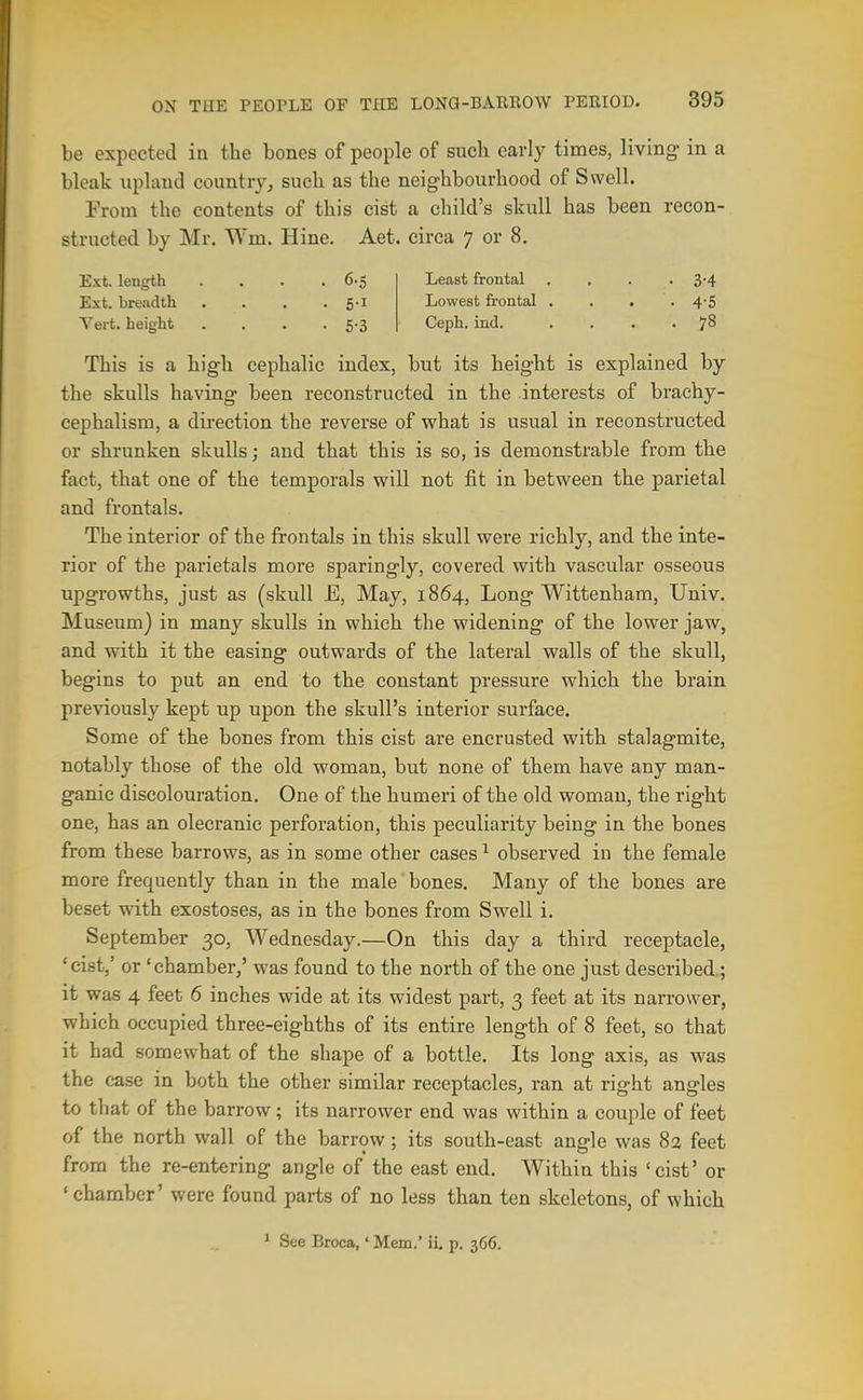 be expected in the bones of people of such early times, living in a bleak upland country, such as the neighbourhood of Swell. From the contents of this cist a child's skull has been recon- structed by Mr. Wm. Hine. Aet. circa 7 or 8, Ext. length . . . .6-5 Least frontal , . . • 3'4 Ext. breadth . . , .5-1 Lowest frontal .... 4-5 Yert. height . . . • 5-3 Ceph. ind. .... 78 This is a high cephalic index, but its height is explained by the skulls having been reconstructed in the interests of brachy- cephalism, a direction the reverse of what is usual in reconstructed or shrunken skulls; and that this is so, is demonstrable from the fact, that one of the temporals will not fit in between the parietal and frontal s. The interior of the frontals in this skull were richly, and the inte- rior of the parietals more sparingly, covered with vascular osseous upgrowths, just as (skull E, May, 1864, Long Wittenham, Univ. Museum) in many skulls in which the widening of the lower jaw, and with it the easing outwards of the lateral walls of the skull, begins to put an end to the constant pressure which the brain previously kept up upon the skull's interior surface. Some of the bones from this cist are encrusted with stalagmite, notably those of the old woman, but none of them have any man- ganic discolouration. One of the humeri of the old woman, the right one, has an olecranic perforation, this peculiarity being in the bones from these barrows, as in some other cases ^ observed in the female more frequently than in the male' bones. Many of the bones are beset with exostoses, as in the bones from Swell i. September 30, Wednesday.—On this day a third receptacle, 'cist,' or 'chamber,' was found to the north of the one just described; it was 4 feet 6 inches wide at its widest part, 3 feet at its narrower, which occupied three-eighths of its entire length of 8 feet, so that it had somewhat of the shape of a bottle. Its long axis, as was the ease in both the other similar receptacles, ran at right angles to that of the barrow; its narrower end was within a couple of feet of the north wall of the barrow; its south-east angle was 82 feet from the re-entering angle of the east end. Within this 'cist' or 'chamber' were found parts of no less than ten skeletons, of which * See Broca,' Mem.' ii, p. 366.