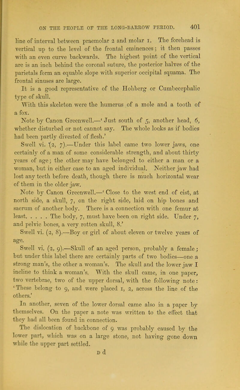 line of interval between praemolar 2 and molar i. The forehead is vertical up to the level of the frontal eminences; it then passes with an even curve backwards. The highest point of the vertical arc is an inch behind the coronal suture, the posterior halves of the parietals form an equable slope with superior occipital squama. The frontal sinuses are large. It is a good representative of the Hohberg or Cumbecephalic type of skull. With this skeleton were the humerus of a mole and a tooth of a fox. Note by Canon Greenwell.—'Just south of 5, another head, 6, whether disturbed or not cannot say. The whole looks as if bodies had been partly divested of flesh.' Swell vi. {2, 7).—Under this label came two lower jaws, one certainly of a man of some considerable strength, and about thirty years of age; the other may have belonged to either a man or a woman, but in either case to an aged individual. Neither jaw had lost any teeth before death, though there is much horizontal wear of them in the older jaw. Note by Canon Greenwell.—' Close to the west end of cist, at north side, a skull, 7, on the right side, laid on hip bones and sacrum of another body. There is a connection with one femur at least The body, 7, must have been on right side. Under 7, and pelvic bones, a very rotten skull, 8.' Swell vi. (2, 8).—Boy or girl of about eleven or twelve years of age. Swell vi. (2, 9).—Skull of an aged person, probably a female; but under this label there are certainly parts of two bodies—one a strong man's, the other a woman's. The skull and the lower jaw I incline to think a woman's. With the skull came, in one paper, two vertebrae, two of the upper dorsal, with the following note: 'These belong to 9, and were placed i, 2, across the line of the others.' In another, seven of the lower dorsal came also in a paper by themselves. On the paper a note was written to the effect that they had all been found in connection. The dislocation of backbone of 9 was probably caused by the lower part, wliich was on a large stone, not having gone down while the upper part settled. Dd