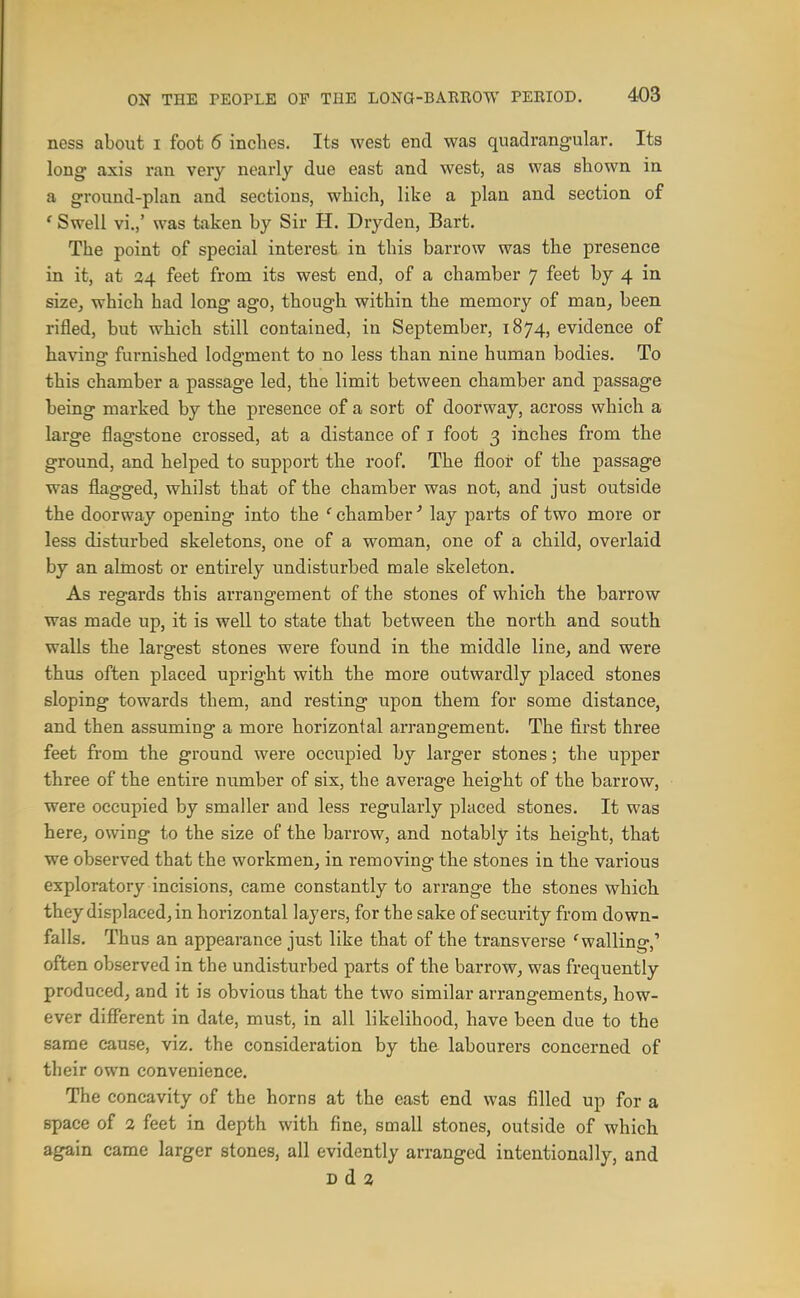 ness about i foot 6 inches. Its west end was quadrangular. Its long axis ran very nearly due east and west, as was shown in a ground-plan and sections, which, like a plan and section of ' Swell vi.,' was taken by Sir H. Dryden, Bart. The point of special interest in this barrow was the presence in it, at 24 feet from its west end, of a chamber 7 feet by 4 in size, which had long ago, though within the memory of man, been rifled, but which still contained, in September, 1874, evidence of having furnished lodgment to no less than nine human bodies. To this chamber a passage led, the limit between chamber and passage being marked by the presence of a sort of doorway, across which a large flagstone crossed, at a distance of i foot 3 inches from the ground, and helped to support the roof. The floor of the passage was flagged, whilst that of the chamber was not, and just outside the doorway opening into the ' chamber' lay parts of two more or less disturbed skeletons, one of a woman, one of a child, overlaid by an almost or entirely undisturbed male skeleton. As regards this arrangement of the stones of which the barrow was made up, it is well to state that between the north and south walls the largest stones were found in the middle line, and were thus often placed upright with the more outwardly placed stones sloping towards them, and resting upon them for some distance, and then assuming a more horizontal arrangement. The first three feet from the ground were occupied by larger stones; the upper three of the entire number of six, the average height of the barrow, were occupied by smaller and less regularly placed stones. It was here, owing to the size of the barrow, and notably its height, that we observed that the workmen, in removing the stones in the various exploratory incisions, came constantly to arrange the stones which, they displaced, in horizontal layers, for the sake of security from down- falls. Thus an appearance just like that of the transverse 'walling,' often observed in the undisturbed parts of the barrow, was frequently produced, and it is obvious that the two similar arrangements, how- ever different in date, must, in all likelihood, have been due to the same cause, viz. the consideration by the labourers concerned of their own convenience. The concavity of the horns at the east end was filled up for a space of 2 feet in depth with fine, small stones, outside of which again came larger stones, all evidently arranged intentionally, and B d 2