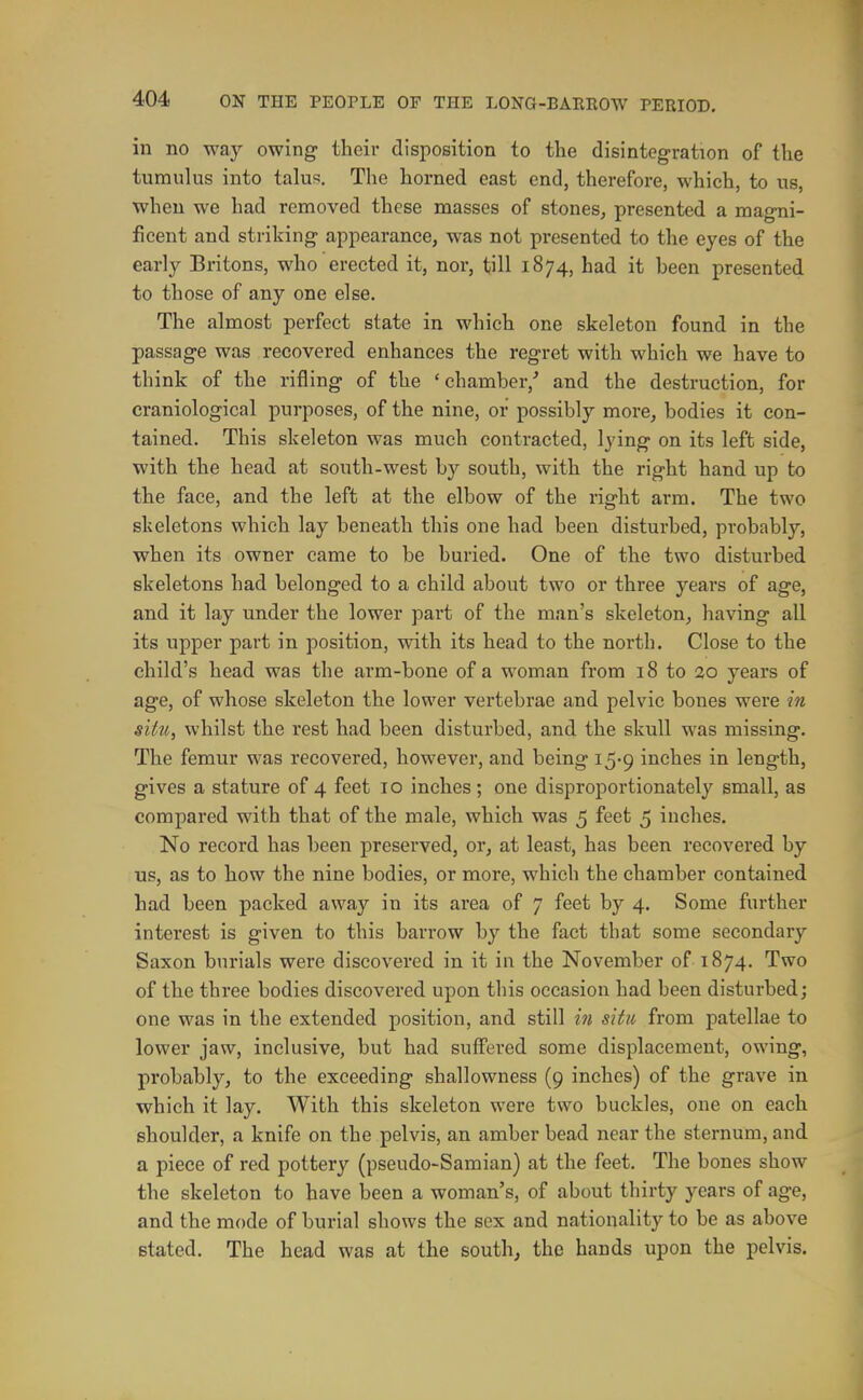 in no way owing their disposition to the disintegration of the tumulus into talus. The horned east end, therefore, which, to us, when we had removed these masses of stones^ presented a magni- ficent and striking appearance, was not presented to the eyes of the early Britons, who erected it, nor, till 1874, had it been presented to those of any one else. The almost perfect state in which one skeleton found in the passage was recovered enhances the regret with which we have to think of the rifling of the 'chamber,' and the destruction, for craniological purposes, of the nine, or possibly more, bodies it con- tained. This skeleton was much contracted, lying on its left side, with the head at south-west by south, with the right hand up to the face, and the left at the elbow of the right arm. The two skeletons which lay beneath this one had been disturbed, probably, when its owner came to be buried. One of the two disturbed skeletons had belonged to a child about two or three years of age, and it lay under the lower part of the man's skeleton, having all its upper part in position, with its head to the north. Close to the child's head was the arm-bone of a woman from 18 to 20 years of age, of whose skeleton the lower vertebrae and pelvic bones were in situ, whilst the rest had been disturbed, and the skull was missing. The femur was recovered, however, and being 15-9 inches in length, gives a stature of 4 feet 10 inches; one disproportionately small, as compared with that of the male, which was 5 feet 5 inches. No record has been preserved, or, at least, has been recovered by us, as to how the nine bodies, or more, which the chamber contained had been packed away in its area of 7 feet by 4. Some further interest is given to this barrow by the fact that some secondary Saxon burials were discovered in it in the November of 1874. Two of the three bodies discovered upon this occasion had been disturbed; one was in the extended position, and still in situ from patellae to lower jaw, inclusive, but had suffered some displacement, owing, probably, to the exceeding shallowness (9 inches) of the grave in which it lay. With this skeleton were two buckles, one on each shoulder, a knife on the pelvis, an amber bead near the sternum, and a piece of red pottery (pseudo-Samian) at the feet. The bones show the skeleton to have been a woman's, of about thirty years of age, and the mode of burial shows the sex and nationality to be as above stated. The head was at the south, the hands upon the pelvis.