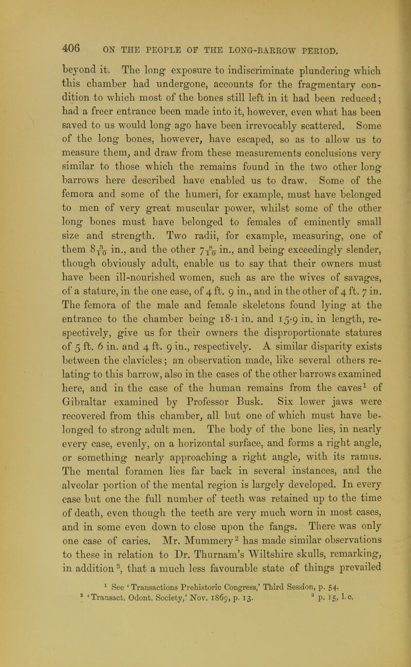 beyond it. The long exposure to indiscriminate plundering which this chamber had undergone, accounts for the fragmentary con- dition to wliich most of the bones still left in it had been reduced; had a freer entrance been made into it, however, even what has been saved to us would long ago have been irrevocably scattered. Some of the long bones, however, have escaped, so as to allow us to measure them, and draw from these measurements conclusions very similar to those which the remains found in the two other long barrows here described have enabled us to draw. Some of the femora and some of the humeri, for example, must have belonged to men of very great muscular power, whilst some of the other long bones must have belonged to females of eminently small size and strength. Two radii, for example, measuring, one of them 8^^^ in., and the other J-^q in., and being exceedingly slender, though obviously adult, enable us to say that their owners must have been ill-nourished women, such as are the wives of savages, of a stature, in the one case, of 4 ft. 9 in., and in the other of 4 ft. 7 in. The femora of the male and female skeletons found lying at the entrance to the chamber being iS-i in. and i^-g in. in length, re- spectively, give us for their owners the disproportionate statures of 5 ft. 6 in. and 4 ft. 9 in., respectively. A similar disparity exists between the clavicles; an observation made, like several others re- lating to this barrow, also in the cases of the other barrows examined here, and in the case of the human remains from the caves ^ of Gibraltar examined by Professor Busk. Six lower jaws were recovered from this chamber, all but one of which must have be- longed to strong adult men. The body of the bone lies, in nearly every case, evenly, on a horizontal surface, and forms a right angle, or something nearly approaching a right angle, with its ramus. The mental foramen lies far back in several instances, and the alveolar portion of the mental region is largely developed. In every case but one the full number of teeth was retained up to the time of death, even though the teeth are very much worn in most cases, and in some even down to close upon the fangs. There was only one case of caries. Mr. Mummery ^ has made similar observations to these in relation to Dr. Thurnam's Wiltshire skulls, remarking, in addition ^, that a much less favourable state of things prevailed * See ' Transactions Prehistoric Congress,' Third Session, p. 54. ' 'Transact. Odont. Society,' Nov. 1869, p. 13. ^ p. 15, 1-c.