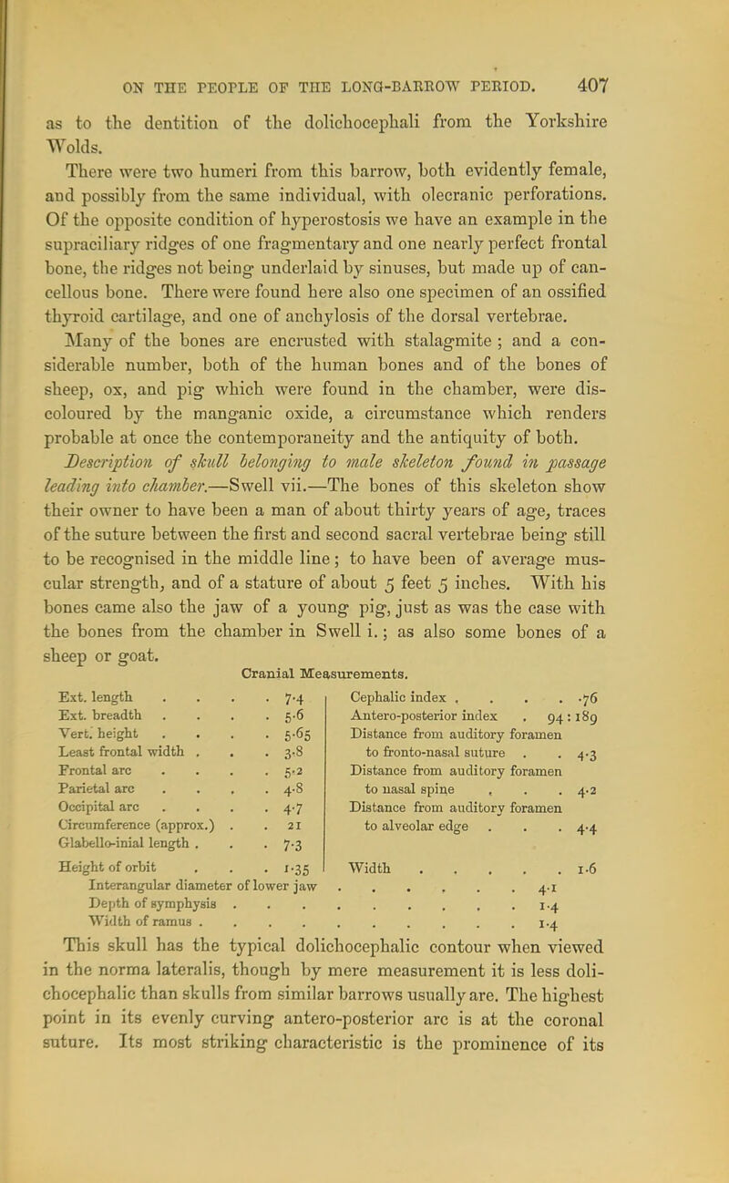 as to the dentition of the dolicliocepliali from the Yorkshire Wolds. There were two humeri from this barrow, both evidently female, and possibly from the same individual, with olecranic perforations. Of the opposite condition of hyperostosis we have an example in the supraciliary ridges of one fragmentary and one nearly perfect frontal bone, the ridges not being underlaid by sinuses, but made up of can- cellous bone. There were found here also one specimen of an ossified thyroid cartilage, and one of anchylosis of the dorsal vertebrae. Many of the bones are encrusted with stalagmite ; and a con- siderable number, both of the human bones and of the bones of sheep, ox, and pig which were found in the chamber, were dis- coloured by the manganic oxide, a circumstance which renders probable at once the contemporaneity and the antiquity of both. Description of skull helonging to male skeleton found in passage leading into chamber.—Swell vii.—The bones of this skeleton show their owner to have been a man of about thirty years of age, traces of the suture between the first and second sacral vertebrae being still to be recognised in the middle line; to have been of average mus- cular strength, and of a stature of about 5 feet 5 inches. With his bones came also the jaw of a young pig, just as was the case with the bones from the chamber in Swell i.; as also some bones of a sheep or goat. Cranial Measurements. Ext. length • 7-4 Cephalic index .... .76 Ext. breadth . . 6-6 Antero-posterior index . 94 189 Vert, height • 6-65 Distance from auditory foramen Least frontal width . . 3^8 to fronto-nasal suture 4-3 Frontal arc . 5-2 Distance from auditory foramen Parietal arc . 4-8 to uasal spine , 4.2 Occipital arc . 4-7 Distance from auditory foramen Circumference (approx.) 21 to alveolar edge 4.4 GlabeUo-inial length . • 7-3 Height of orbit • x-35 Width 1.6 Interangular diameter of lower jaw Depth of symphysis This skull has the typical dolichocephalic contour when viewed in the norma lateralis, though by mere measurement it is less doli- chocephalic than skulls from similar barrows usually are. The highest point in its evenly curving antero-posterior arc is at the coronal suture. Its most striking characteristic is the prominence of its