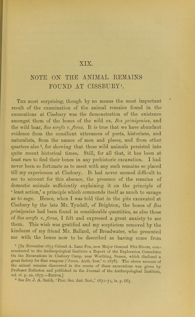 XIX. NOTE ON THE ANIMAL EEMAINS FOUND AT CISSBUEYi. The most surprising, tliough by no means the most important result of the examination of tlie animal remains found in the excavations at Cissbury was the demonstration of the existence amongst them of the bones of the wild ox, Bos primigenius, and the wild boar, Sus scrofa v.ferus. It is true that we have abundant evidence from the consilient utterances of poets, historians, and naturalists, from the names of men and places, and from other quarters also 2, for showing that these wild animals persisted into quite recent historical times. Stilly for all that, it has been at least rare to find their bones in any prehistoric excavation. I had never been so fortunate as to meet with any such remains so placed till my experiences at Cissbury. It had never seemed difficult to me to account for this absence, the presence of the remains of domestic animals sufficiently explaining it on the principle of ' least action,' a principle which commends itself as much to savage as to sage. Hence, when I was told that in the pits excavated at Cissbury by the late Mr. Tyndall^ of Brightonj the bones of Bos primigenius had been found in considerable quantities, as also those of Sus scrofa v. fenis, I felt and expressed a great anxiety to see them. This wish was gratified and my scepticism removed by the kindness of my friend Mr. Ballard, of Broadwater, who presented me with the bones now to be described as having come from ' [In November 1875 Colonel A. Lane Fox, now Major General Pitt-Rivers, com- municated to the Anthropological Institute a Eeport of the Exploration Committee On the Excavations in Cissbury Camp, near Worthing, Sussex, which disclosed a great factory for flint weapons ('Journ. Anth. Inst.' v. 1876). The above account of the animal remains discovered in the course of these excavations was given by Professor EoUeston and published in the Journal of the Anthropological Institute, vol. vi. p. 20, 1877.—Editok.] » See Dr. J. A. Smith, 'Proc. Soc. Ant. Scot.,' 1871-72, ix. p, 667.