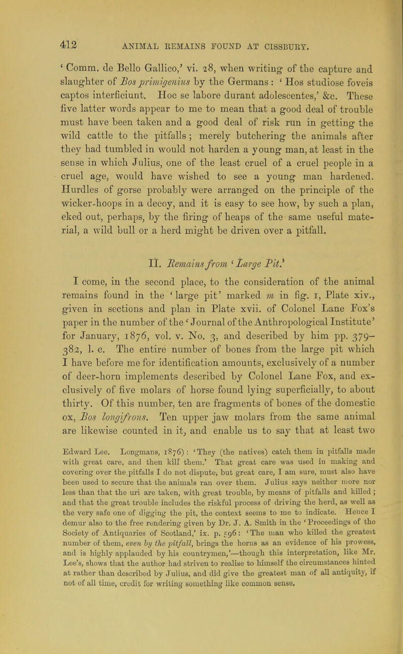 ' Comm. de Bello Gallico/ vi. 28, when writiug- of the capture and slaughter of Bos jjrimigenius hy the Germans : ' Hos studiose foveis captos interficiunt. Hoe se labore durant adolescentes,' &c. These five latter words appear to me to mean that a good deal of trouble must have been taken and a good deal of risk run in getting the wild cattle to the pitfalls ; merely butchering the animals after they had tumbled in would not harden a young man, at least in the sense in which Julius, one of the least cruel of a cruel people in a cruel age, would have wished to see a young man hardened. Hurdles of gorse probably were arranged on the principle of the wicker-hoops in a decoy, and it is easy to see how, by such a plan, eked out, perhaps, by the firing of heaps of the same useful mate- rial, a wild bull or a herd might be driven over a pitfall. li. Remains from ' Large Pit.^ I come, in the second place, to the consideration of the animal remains found in the 'large pit' marked m in fig. i, Plate xiv., given in sections and plan in Plate xvii. of Colonel Lane Fox's paper in the number of the' Journal of the Anthropological Institute' for January, 1876, vol. v. No. 3, and described by him pp. 379- 38a, 1. c. The entire number of bones from the large pit which I have before me for identification amounts, exclusively of a number of deer-horn implements described by Colonel Lane Fox, and ex- clusively of five molars of horse found lying superficially, to about thirty. Of this number, ten are fragments of bones of the domestic ox, Bos longifrons. Ten upper jaw molars from the same animal are likewise counted in it^ and enable us to say that at least two Edward Lee. Longmans, 1876): 'They (tlie natives) catcli them in pitfalls made •with great care, and then kill them.' That great care was used in making and covering over the pitfalls I do not dispute; but great care, I am sure, must also have been used to secure that the animals ran over them. Julius says neither more nor less than that the uri are taken, with great trouble, by means of pitfalls and killed ; and that the great trouble includes the riskful process of cb-iving the herd, as well as the very safe one of digging the pit, the context seems to me to indicate. Hence I demur also to the free rendering given by Dr. J. A. Smith in the 'Proceedings of the Society of Antiquaries of Scotland,' ix. p, 596: 'The man who killed the greatest number of them, even hy the pitfall, brings the horns as an evidence of his prowess, and is highly applauded by his countrymen,'—though this interpretation, like Mr. Lee's, shows that the autlior had striven to realise to himself the circumstances hinted at rather than described by Julius, and did give the greatest man of all antiquity, if not of all time, credit for writing something like common sense.