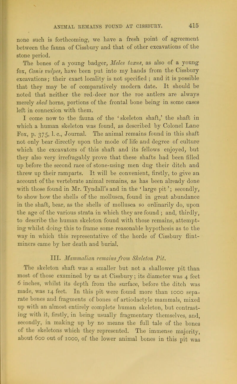 none such is forthcoming-, we have a fresh point of agreement between the fauna of Cissbury and that of other excavations of the stone period. The bones of a young badger^ Meles taxns, as also of a young fox, Canis v^dfes, have been put into my hands from the Cissbury excavations; their exact locality is not specified ; and it is possible that they may be of comparatively modern date. It should be noted that neither the red-deer nor the roe antlers are always merely slied horns, portions of the frontal bone being in some cases left in connexion with them, I come now to the fauna of the ' skeleton shaft/ the shaft in which a human skeleton was found, as described by Colonel Lane Fox, p. 375, 1. C.J Journal. The animal remains found in this shaft not only bear directly upon the mode of life and degree of culture which the excavators of this shaft and its fellows enjoyed, but they also very irrefragably prove that these shafts had been fi.lled up before the second race of stone-using men dug their ditch and threw up their ramparts. It will be convenient, firstly, to give an account of the vertebrate animal remains, as has been already done with those found in Mr. Tyndall's and in the ' large pit'; secondly, to show how the shells of the mollusca, found in great abundance in the shaft, bear, as the shells of mollusca so ordinarily do, upon the age of the various strata in which they are found ; and, thirdly, to describe the human skeleton found with those remains, attempt- ing whilst doing this to frame some reasonable hypothesis as to the way in which this representative of the horde of Cissbury flint- miners came by her death and burial. III. Mammalian remains from Skeleton Pit. The skeleton shaft was a smaller but not a shallower pit than most of those examined by us at Cissbury; its diameter was 4 feet 6 inches, whilst its depth from the surface, before the ditch was made, was 14 feet. In this pit were found more than 1000 sepa- rate bones and fragments of bones of artiodactyle mammals, mixed up with an almost entirely complete human skeleton, but contrast- ing with it, firstly, in being usually fragmentary themselves, and, secondly, in making up by no means the full tale of the bones of the skeletons which they represented. The immense majority, about 600 out of 1000, of the lower animal bones in this pit was