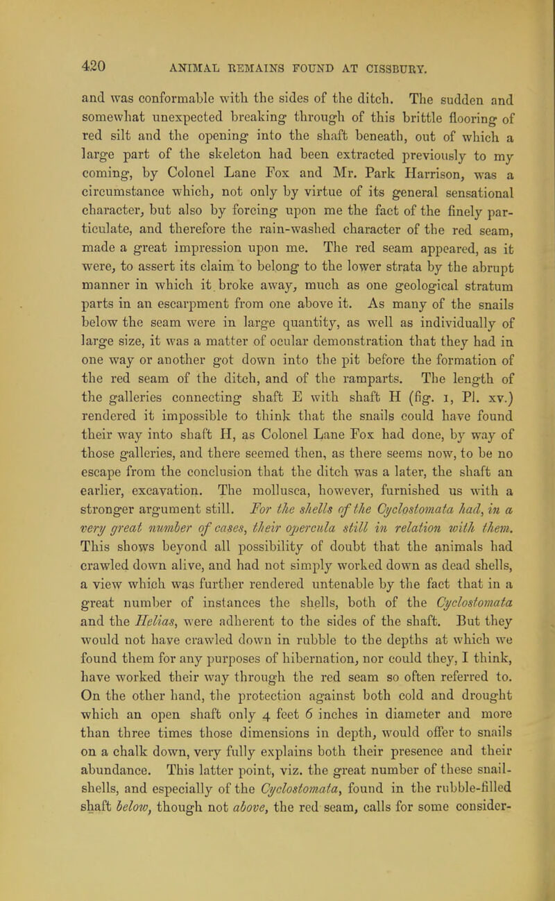 and was conformable with the sides of the ditch. The sudden and somewhat unexpected breaking through of this brittle flooring of red silt and the opening into the shaft beneath, out of which a large part of the skeleton had been extracted previously to my coming, by Colonel Lane Fox and Mr. Park Harrison, was a circumstance which, not only by virtue of its general sensational character, but also by forcing upon me the fact of the finely par- ticulate, and therefore the rain-washed character of the red seam, made a great impression upon me. The red seam appeared, as it were, to assert its claim to belong to the lower strata by the abrupt manner in which it broke away, much as one geological stratum parts in an escarpment from one above it. As many of the snails below the seam were in large quantity, as well as individually of large size, it was a matter of ocular demonstration that they had in one way or another got down into the pit before the formation of the red seam of the ditch, and of the ramparts. The length of the galleries connecting shaft E with shaft H (fig. i, PI. xv.) rendered it impossible to think that the snails could have found their way into shaft H, as Colonel Lane Fox had done, by way of those galleries, and there seemed then, as there seems now, to be no escape from the conclusion that the ditch was a later, the shaft an earlier, excavation. The moUusca, however, furnished us with a stronger argument still. For the shells of the Cyclostomata had, in a very great nmiher of cases, their opercula still in relation with them. This shows beyond all possibility of doubt that the animals had crawled down alive, and had not simply worked down as dead shells, a view which was further rendered untenable by the fact that in a great number of instances the shells, both of the Cyclostomata and the Helias, were adherent to the sides of the shaft. But they would not have crawled down in rubble to the depths at which we found them for any purposes of hibernation, nor could they, I think, have worked their way through the red seam so often referred to. On the other hand, the protection against both cold and drought which an open shaft only 4 feet 6 inches in diameter and more than three times those dimensions in depth, would ofier to snails on a chalk down, very fully explains both their presence and their abundance. This latter point, viz. the great number of these snail- shells, and especially of the Cyclostomata, found in the rubble-filled shaft helozOf though not above, the red seam, calls for some consider-