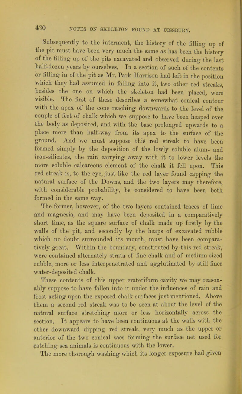 Subsequently to the interment, the history of the filling up of the pit must have been very much the same as has been the history of the filling up of the pits excavated and observed during- the last half-dozen years by ourselves. In a section of such of the contents or filling in of the pit as Mr. Park Harrison had left in the position which they had assumed in falling into it, two other red streaks, besides the one on which the skeleton had been placed, were visible. The first of these describes a somewhat conical contour with the apex of the cone reaching downwards to the level of the couple of feet of chalk which we suppose to have been heaped over the body as deposited, and with the base prolonged upwards to a place more than half-way from its apex to the surface of the ground. And we must suppose this red streak to have been formed simply by the deposition of the lowly soluble alum- and iron-silicates, the rain carrying away with it to lower levels the more soluble calcareous element of the chalk it fell upon. This red streak is, to the eye, just like the red layer found capping the natural surface of the Downs, and the two layers may therefore, with considerable probability, be considered to have been both formed in the same way. The former, however, of the two layers contained traces of lime and magnesia, and may have been deposited in a comparatively short time, as the square surface of chalk made up firstly by the walls of the pit, and secondly by the heaps of excavated rubble which no doubt surrounded its mouth, must have been compara- tively great. Within the boundary, constituted by this red streak, were contained alternately strata of fine chalk and of medium sized rubble, more or less interpenetrated and agglutinated by still finer water-deposited chalk. These contents of this upper crateriform cavity we may reason- ably suppose to have fallen into it under the influences of rain and frost acting upon the exposed chalk surfaces just mentioned. Above them a second red streak was to be seen at about the level of the natural surface stretching more or less horizontally across the section. It appears to have been continuous at the walls with the other downward dipping red streak, very much as the upper or anterior of the two conical sacs forming the surface net used for patching sea animals is continuous with the lower. The more thorough washing which its longer exposure had given