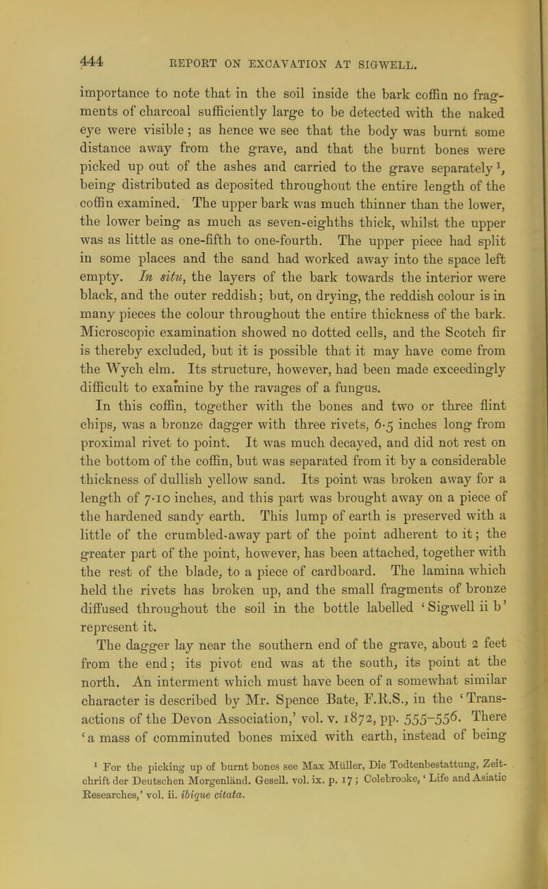 importance to note that in the soil inside the bark coffin no frag- ments of charcoal sufficiently large to be detected with the naked eye were visible; as hence we see that the body was bumt some distance away from the grave, and that the burnt bones were picked up out of the ashes and carried to the grave separately ^, being distributed as deposited throughout the entire length of the coffin examined. The upper bark was much thinner than the lower, the lower being as much as seven-eighths thick, whilst the upper was as little as one-fifth to one-fourth. The upper piece had split in some places and the sand had worked away into the space left empty. Itt situ, the layers of the bark towards the interior were black, and the outer reddish; but, on drying, the reddish colour is in many pieces the colour throughout the entire thickness of the bark. Microscopic examination showed no dotted cells, and the Scotch fir is thereby excluded, but it is possible that it may have come from the Wych elm. Its structure, however, had been made exceedingly difficult to examine by the ravages of a fungus. In this coffin, together with the bones and two or three flint chips, was a bronze dagger with three rivets, 6-5 inches long from proximal rivet to point. It was much decayed, and did not rest on the bottom of the coffin, but was separated from it by a considerable thickness of dullish yellow sand. Its point was broken away for a length of 7-10 inches, and this part was brought away on a piece of the hardened sandy earth. This lump of earth is preserved with a little of the crumbled-away part of the point adherent to it; the greater part of the point, however, has been attached, together with the rest of the blade, to a piece of cardboard. The lamina which held the rivets has broken up, and the small fragments of bronze diffused throughout the soil in the bottle labelled ' Sigwell ii b' represent it. The dagger lay near the southern end of the grave, about 2 feet from the end; its pivot end was at the south, its point at the north. An interment which must have been of a somewhat similar character is described by Mr. Spence Bate, F.U.S., in the ' Trans- actions of the Devon Association,' vol. v. 1872, pp. SSSSS^- There 'a mass of comminuted bones mixed with earth, instead of being * For the picking up of burnt bones see Max Miiller, Die Todtenbestattung, Zeit- chrift der Deutschen Morgenljind. Gesell. vol. ix. p. 17 ; Colebrooke,' Life and Asiatic Researches,' vol. ii. ibique citata.