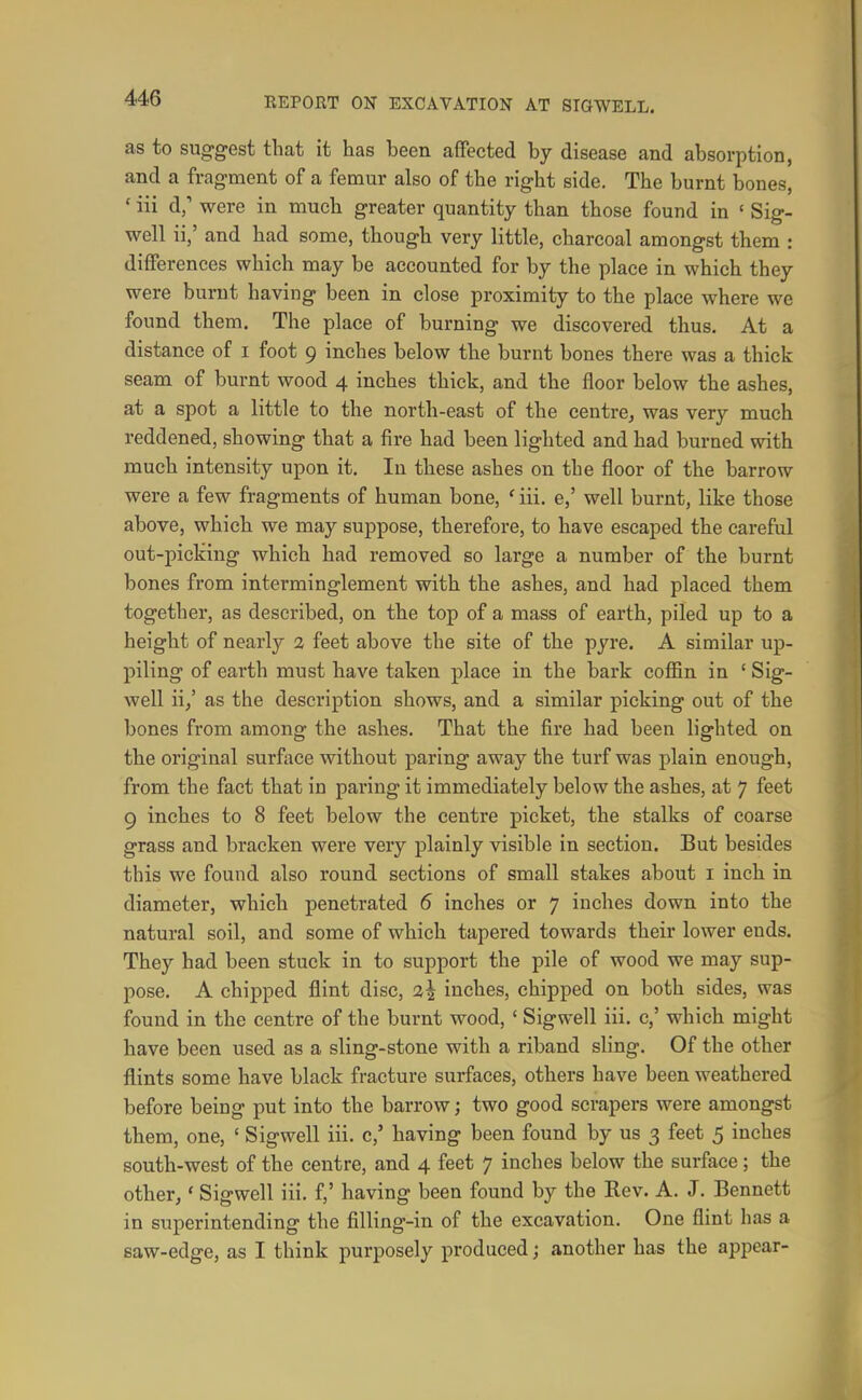 as to suggest that it has been affected by disease and absorption, and a fragment of a femur also of the right side. The burnt bones, ' iii d,' were in much greater quantity than those found in ' Sig- well ii,' and had some, though very little, charcoal amongst them : differences which may be accounted for by the place in which they were burnt having been in close proximity to the place where we found them. The place of burning we discovered thus. At a distance of i foot 9 inches below the burnt bones there was a thick seam of burnt wood 4 inches thick, and the floor below the ashes, at a spot a little to the north-east of the centre^ was very much reddened, showing that a fire had been lighted and had burned with much intensity upon it. In these ashes on the floor of the barrow were a few fragments of human bone, ' iii. e,' well burnt, like those above, which we may suppose, therefore, to have escaped the careful out-picking which had removed so large a number of the burnt bones from interminglement with the ashes, and had placed them together, as described, on the top of a mass of earth, piled up to a height of nearly 2 feet above the site of the pyre. A similar up- piling of earth must have taken place in the bark coffin in ' Sig- well ii/ as the description shows, and a similar picking out of the bones from among the ashes. That the fire had been lighted on the original surface without paring away the turf was plain enough, from the fact that in paring it immediately below the ashes, at 7 feet 9 inches to 8 feet below the centre picket, the stalks of coarse grass and bracken were very plainly visible in section. But besides this we found also round sections of small stakes about i inch in diameter, which penetrated 6 inches or 7 inches down into the natural soil, and some of which tapered towards their lower ends. They had been stuck in to support the pile of wood we may sup- pose. A chipped flint disc, 2| inches, chipped on both sides, was found in the centre of the burnt wood, ' Sigwell iii. c,' which might have been used as a sling-stone with a riband sling. Of the other flints some have black fracture surfaces, others have been weathered before being put into the barrow; two good scrapers were amongst them, one, ' Sigwell iii. c,' having been found by us 3 feet 5 inches south-west of the centre, and 4 feet 7 inches below the surface ; the other,' Sigwell iii. f,' having been found by the Rev. A. J. Bennett in superintending the filling-in of the excavation. One flint has a saw-edge, as I think purposely produced; another has the appear-
