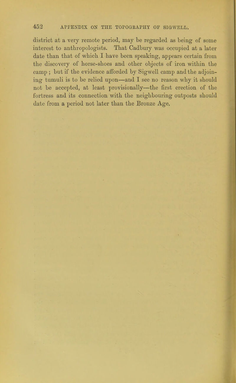 district at a very remote period, may be regarded as being of some interest to anthropologists. That Cadbury was occupied at a later date than that of which I have been speaking, appears certain from the discovery of horse-shoes and other objects of iron within the camp ; but if the evidence afforded by Sigwell camp and the adjoin- ing tumuli is to be relied upon—and I see no reason why it should not be accepted, at least provisionally—the first erection of the fortress and its connection with the neighbouring outposts should date from a period not later than the Bronze Age.