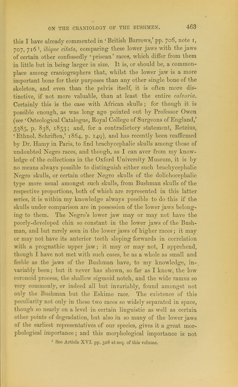 this I have already commented in 'British Barrows,' pp. 7o5, note i, 707, 716 \ ihiqtte citata, comparing- these lower jaws with the jaws of certain other confessedly 'priscan' races, which differ from them in little but in being- larger in size. It is, or should be, a common- place among craniographers that, whilst the lower jaw is a more important bone for their purposes than any other single bone of the skeleton, and even than the pelvis itself, it is often more dis- tinctive, if not more valuable, than at least the entire ealvaria. Certainly this is the case with African skulls ; for though it is possible enough, as was long ago pointed out by Professor Owen (see ' Osteological Catalogue^ Royal College of Surgeons of England,' 5385, p. 838, 1853; and, for a contradictory statement, Retzius, 'Ethnol. Schriften,' 1864, p. 149), and has recently been reaffirmed by Dr. Hamy in Paris, to find brachycephalic skulls among those of undoubted Negro races, and though, as I can aver from my know- ledge of the collections in the Oxford University Museum, it is by no means always possible to distinguish either such brachycephalic Negi'o skulls^ or certain other Negro skulls of the dolichocephalic type more usual amongst such skulls^ from Bushman skulls of the respective proportions, both of which are represented in this latter series, it is within my knowledge always possible to do this if the skulls under comparison are in possession of the lower jaws belong- ing to them. The Negro's lower jaw may or may not have the poorly-developed chin so constant in the lower jaws of the Bush- man, and but rarely seen in the lower jaws of higher races; it may or may not have its anterior teeth sloping forwards in correlation with a prognathic upper jaw; it may or may not, I apprehend, though I have not met with such cases, be as a whole as small and feeble as the jaws of the Bushman have^ to my knowledge, in- variably been; but it never has shown, so far as I know, the low coronoid process, the shallow sigmoid notch, and the wide ramus so very commonly, or indeed all but invariably, found amongst not only the Bushman but the Eskimo race. The existence of this peculiarity not only in these two races so widely separated in space, though so nearly on a level in certain linguistic as well as certain other points of degradation, but also in so many of the lower jaws of the earliest representatives of our species, gives it a great mor- phological importance; and this morphological importance is not * See Article XVI. pp. 308 et seq. of this volume.