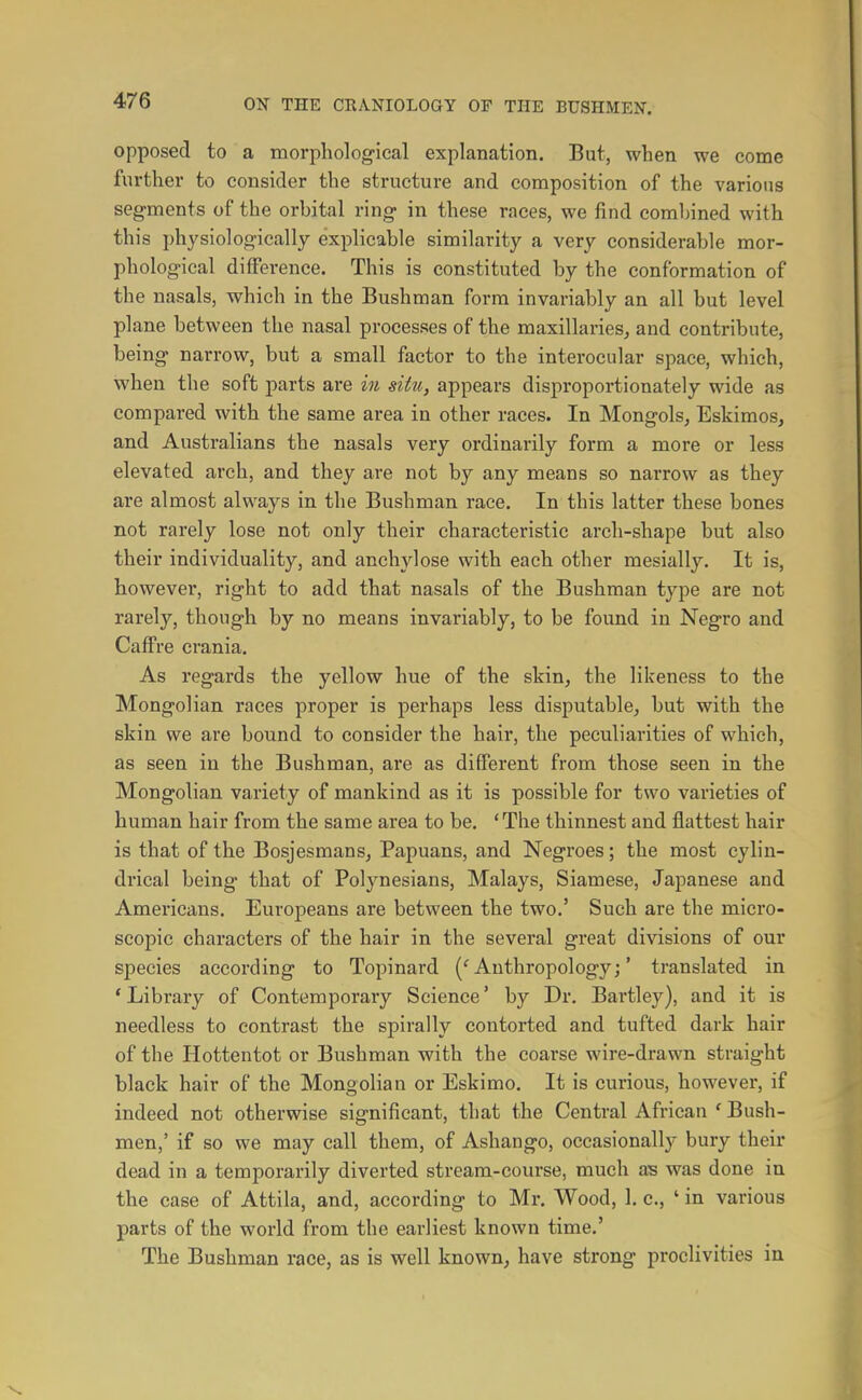 opposed to a morpholog-ieal explanation. But, when we come further to consider the structure and composition of the various segments of the orbital ring in these races, we find combined with this physiologically explicable similarity a very considerable mor- phological difference. This is constituted by the conformation of the nasals, which in the Bushman form invariably an all but level plane between the nasal processes of the maxillaries, and contribute, being narrow, but a small factor to the interocular spaee, which, when the soft parts are in situ, appears disproportionately wide as compared with the same area in other races. In Mongols, Eskimos, and Australians the nasals very ordinarily form a more or less elevated arch, and they are not by any means so narrow as they are almost always in the Bushman race. In this latter these bones not rarely lose not only their characteristic arch-shape but also their individuality, and anchylose with each other mesially. It is, liov^rever, right to add that nasals of the Bushman type are not rarely, though by no means invariably, to be found in Negro and Caff re crania. As regards the yellow hue of the skin, the likeness to the Mongolian races proper is perhaps less disputable, but with the skin we are bound to consider the hair, the peculiarities of which, as seen in the Bushman, are as different from those seen in the Mongolian variety of mankind as it is possible for two varieties of human hair from the same area to be. 'The thinnest and flattest hair is that of the Bosjesmans, Papuans, and Negroes; the most cylin- drical being that of Polynesians, Malays, Siamese, Japanese and Americans. Europeans are between the two.' Such are the micro- scopic characters of the hair in the several great divisions of our species according to Topinard (''Anthropology;' translated in * Library of Contemporary Science' by Dr. Bartley), and it is needless to contrast the spirally contorted and tufted dark hair of the Hottentot or Bushman with the coarse wire-drawn straight black hair of the Mongolian or Eskimo. It is curious, however, if indeed not otherwise significant, that the Central African ' Bush- men,' if so we may call them, of Ashango, occasionally bury their dead in a temporarily diverted stream-course, much was done in the case of Attila, and, according to Mr. Wood, 1. c, ' in various parts of the world from the earliest known time.' The Bushman race, as is well known, have strong proclivities in