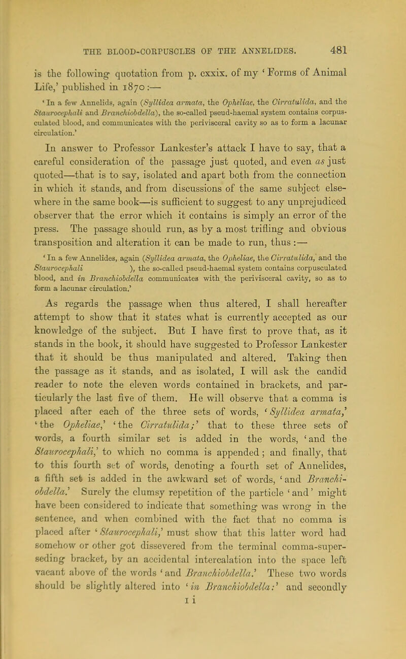 is tte following- quotation from p. cxxix. of my ' Forms of Animal Life,' published in 1870:— ' In a few Annelids, again (Syllidea armata, the Opheliae, the CirratuUda, and the Staurocephali and Branchiobdella), the so-called pseud-haemal system contains corpus- culated blood, and communicates with the perivisceral cavity so as to form a lacunar circulation.' In answer to Professor Lankester's attack I have to say, that a careful consideration of the passage just quoted, and even as just quoted—that is to say, isolated and apart both from the connection in which it stands, and from discussions of the same subject else- where in the same book—is sufficient to suggest to any unprejudiced observer that the error which it contains is simply an error of the press. The passage should run, as by a most trifling and obvious transposition and alteration it can be made to run, thus:— 'In a few AnneUdes, again {Syllidea armata, the Opheliae, the CirratuUda, and the Staurocephali ), the so-called pseud-haemal system contains corpusculated blood, and in Branchiobdella communicateB with the perivisceral cavity, so as to form a lacunar circulation.' As regards the passage when thus altered, I shall hereafter attempt to show that it states what is currently accepted as our knowledge of the subject. But I have first to prove that, as it stands in the bookj it should have suggested to Professor Lankester that it should be thus manipulated and altered. Taking then the passage as it stands, and as isolated, I will ask the candid reader to note the eleven words contained in brackets, and par- ticularly the last five of them. He will observe that a comma is placed after each of the three sets of words, ^Syllidea armata^ 'the Opheliae^ 'the Cirrahdida;^ that to these three sets of words, a fourth similar set is added in the words, 'and the Staurocephali,' to which no comma is appended; and finally, that to this fourth set of words, denoting a fourth set of Annelides, a fifth set is added in the awkward set of words, ' and BrancM- ohdella' Surely the clumsy repetition of the particle ' and' might have been considered to indicate that somethino was wronc: in the sentence, and when combined with the fact that no comma is placed after Slaurocephali,' must show that this latter word had somehow or other got dissevered from the terminal comma-super- seding bracket, by an accidental intercalation into the space left vacant above of the words ' and Branchiobdella^ These two words should be slightly altered into ' m Branchiobdella:'' and secondly I i