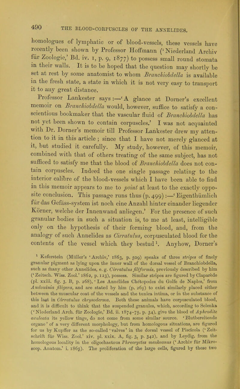 homologues of lymphatic or of blood-vessels, these vessels have recently been shown by Professor Hoffmann (' Niederland Archiv fiir Zoologie,' Bd. iv. i, p. 9, 1877) to possess small round stomata in their walls. It is to be hoped that the question may shortly be set at rest by some anatomist to whom Branchiobdella is available in the fresh state, a state in which it is not very easy to transport it to any great distance. Professor Lankester says:—'A glance at Dorner's excellent memoir on BrancJdobclella would, however, suffice to satisfy a con- scientious bookmaker that the vascular fluid of Brancldohdella has not yet been shown to contain corpuscles.' I was not acquainted with Dr. Dorner's memoir till Professor Lankester drew my atten- tion to it in this article ; since that I have not merely glanced at it, but studied it carefully. My study, however, of this memoir, combined with that of others treating of the same subject, has not sufficed to satisfy me that the blood of Branchiohdella does not con- tain corpuscles. Indeed the one single passage relating to the interior calibre of the blood-vessels which I have been able to find in this memoir appears to me to point at least to the exactly oppo- site conclusion. This passage runs thus (p. 499):—' Eigenthiimlich fiir das Gefass-system ist noch eine Anzahl hinter einander liegender Korner, welche der Innenwand anliegen.' For the presence of such granular bodies in such a situation is, to me at least, intelligible only on the hypothesis of their forming blood, and, from the analogy of such Annelides as Cirratuhis, corpusculated blood for the contents of the vessel which they bestud^ Anyhow, Dorner's ^ Keferstein (Miiller's 'Archiv,' 1863, p. 509) speaks of three stripes of finely granular pigment as lying upon the inner wall of the dorsal vessel of Branchiobdella, such as many other Annelides, e. g. Cirratulm filiformis, previously described by him ('Zeitsch. Wiss. Zool.' 1862, p. 123), possess. Similar stripes are figured by Claparfede (pi. xxiii. fig. 3. B, p. 268),' Les Annelides Chdtopodes du Golfe de Naples,' from Audouinia filigera, and are stated by him (p. 265) to exist similarly placed either between the muscular coat of the vessels and the tunica intuna, or in the substance of this last in Cirratulus chrysoderma. Both these animals have corpusculated blood, and it is difficult to think that the suspended granules, which, according to Selenka ('Niederland Arch, fur Zoologie,' Bd. ii. 1874-75, p. 34), give the blood of Aphrodite aculeata its yellow tinge, do not come from some similar source. ' Blutbereitende organe' of a very different morphology, but from homologous situations, are figured for us by Kupflfer as the so-called ' valves' in the dorsal vessel of Piscicola ('Zeit- schrift fiir Wiss. Zool.' xiv. pi. xxix. A, fig. 3, p. 342), and by Leydig, from the homologous locality in the oligochaetous Phreorycies menkeanus (' Archiv fiir Mikro- Bcop. Anatom.' i. 1865). The proliferation of the large cells, figured by these two