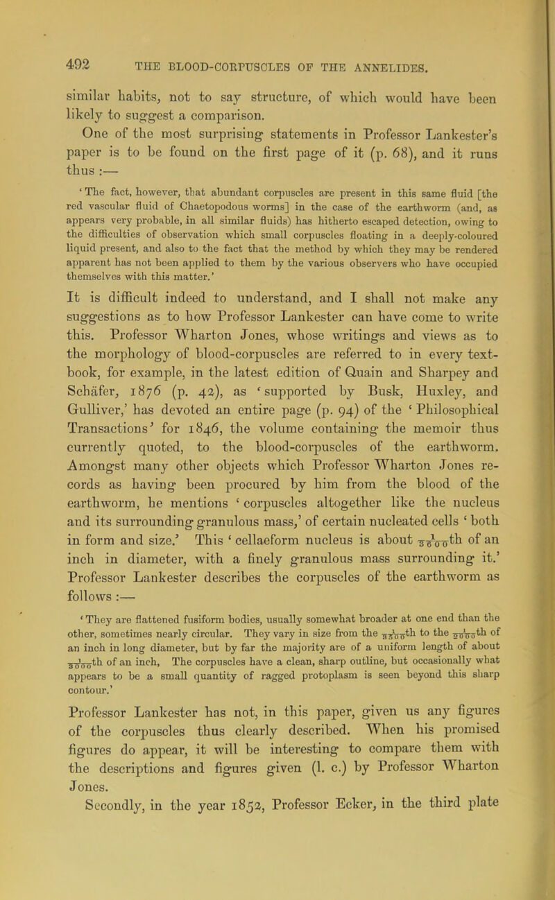 similar habits, not to say structure, of which would have been likely to suggest a comparison. One of the most surprising statements in Professor Lankester's paper is to be found on the first page of it (p. 68), and it runs thus :— ' The fact, however, that abundant corpuscles are present in this same fluid [the red vascular fluid of Chaetopodous worms] in the case of the earthworm (and, as appears very probable, in all similar fluids) has hitherto escaped detection, owing to the difficulties of observation which small corpuscles floating in a deeply-coloured liquid present, and also to the fact that the method by which they may be rendered apparent has not been applied to them by the various observers who have occupied themselves with this matter.' It is difficult indeed to understand, and I shall not make any suggestions as to how Professor Lankester can have come to write this. Professor Wharton Jones, whose writings and views as to the morphology of blood-corpuscles are referred to in every text- book, for example, in the latest edition of Quain and Sharpey and Schafer, 1876 (p. 42), as 'supported by Busk, Huxley, and Gulliver,' has devoted an entire page (p. 94) of the ' Philosophical Transactions^ for 1846, the volume containing the memoir thus currently quoted, to the blood-corpuscles of the earthworm. Amongst many other objects which Professor Wharton Jones re- cords as having been procured by him from the blood of the earthworm, he mentions ' corpuscles altogether like the nucleus and its surrounding granulous mass/ of certain nucleated cells ' both in form and size.' This ' cellaeform nucleus is about ^^Voth of an inch in diameter, with a finely granulous mass surrounding it.' Professor Lankester describes the corpuscles of the earthworm as follows :— * They are flattened fusiform bodies, usually somewhat broader at one end than the other, sometimes nearly circular. They vary in size from the „^'g-^th to the asVo*^ an inch in long diameter, but by far the majority are of a uniform length of about ^ij^th of an inch. The corpuscles have a clean, sharp outline, but occasionally what appears to be a small quantity of ragged protoplasm is seen beyond this sharp contour.' Professor Lankester has not, in this paper, given us any figures of the corpuscles thus clearly described. When his promised figures do appear, it will be interesting to compare them with the descriptions and figures given (1. c.) by Professor Wharton J ones. Secondly, in the year 1852, Professor Ecker, in the third plate