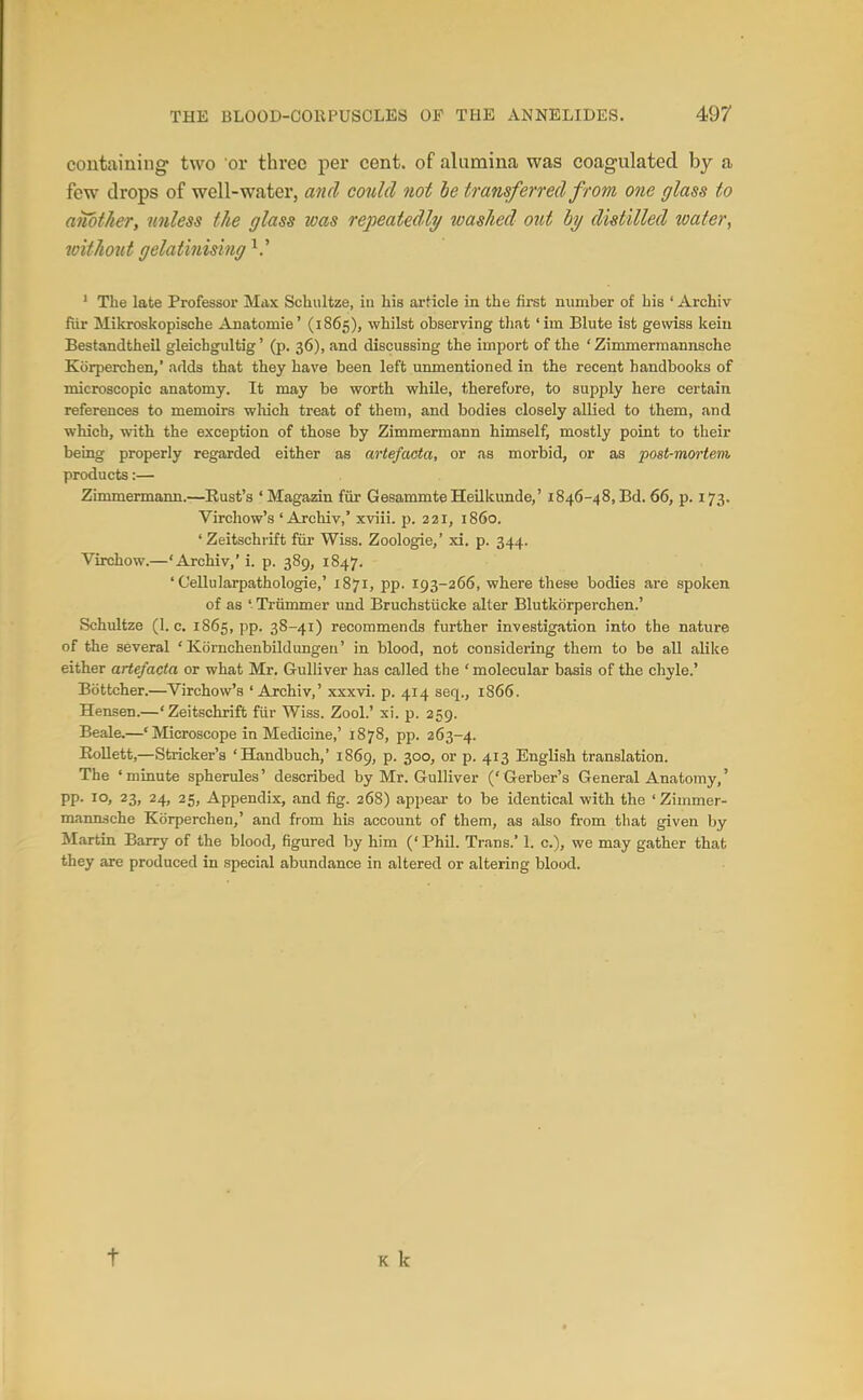 containing- two or three per cent, of alumina was coagulated by a few drops of well-water, and could not he transferred from one glass to another, unless the glass was repeatedly washed out hy distilled wafer, without gelatinising ' The late Professor Max Schiiltze, iu his article in the fii-st number of his ' Archiv fiir Mikroskopische Anatomie' (1865), whilst observing that 'iin Blute ist gewiss keiu Bestandtheil gleichgultig' (p. 36), and discussing the import of the ' Zimmermannsche Korperchen,' adds that they have been left unmentioned in the recent handbooks of microscopic anatomy. It may be worth while, therefore, to supply here certain references to memoirs wliich treat of them, and bodies closely allied to them, and which, with the exception of those by Zimmermann himself, mostly point to their being properly regarded either as arte/acta, or as morbid, or as post-mm-tein products:— Zimmermann.—Rust's 'Magazin fiir GesammteHeilkunde,' 1846-48, Bd. 66, p. 173. Virchow's 'Archiv,' xviii. p. 221, i860. 'Zeitschrift fiir Wiss. Zoologie,' xi. p. 344. Virchow.—'Archiv,' i. p. 389, 1847. ' Cellularpathologie,' 1871, pp. 193-266, where these bodies are spoken of as ' Triimmer und Bruchstiicke alter Blutkorperchen.' Schultze (I.e. 1865, pp. 38-41) recommends further investigation into the nature of the several ' Kornchenbildungeu' in blood, not considering them to be all alike either arte/acta or what Mr. Gulliver has called the ' molecular basis of the chyle.' Bottcher.—^Virchow's 'Archiv,' xxxvi. p. 414 seq., 1866. Hensen.—'Zeitschrift fiir Wiss. Zool.' xi. p. 259. Beale.—'Microscope in Medicine,' 1878, pp. 263-4. Eollett,—Strieker's 'Handbuch,' 1869, p. 300, or p. 413 English translation. The ' minute spherules' described by Mr. Gulliver (' Gerber's General Anatomy,' pp. 10, 23, 24, 25, Appendix, and fig. 268) appeal- to be identical with the ' Zimmer- mamuche Korperchen,' and from his account of them, as also from that given by Martin Barry of the blood, figured by him (' Phil. Trans.' 1. c), we may gather that they are produced in special abundance in altered or altering blood. t