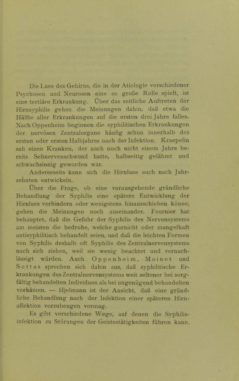 Die Lues des Gehirns, die in der Atiologfie verschiedener Psychosen und Neurosen eine so gfrofJe Rolle spielt, ist eine tertiäre Erkrankung-. Über das zeitliche Auftreten der Hirnsyphilis gehen die Meinungen dahin, daß etwa die Hälfte aller Erkrankungen auf die ersten drei Jahre fallen. Nach Oppenheim beginnen die syphilitischen Erkrankungen der nervösen Zentralorgane häufig schon innerhalb des ersten oder ersten Halbjahres nach der Infektion. Kraepelin sah einen Kranken, der nach noch nicht einem Jahre be- reits Sehnervenschwund hatte, halbseitig gelähmt und schwachsinnig geworden war. Andererseits kann sich die Hirnlues auch nach Jahr- zehnten entwickeln. Über die Frage, ob eine vorausgehende gründliche Behandlung der Syphilis eine spätere Entwicklung der Hirnlues verhindern oder wenigstens hinausschieben könne, gehen die Meinungen noch auseinander. Fournier hat behauptet, daß die Gefahr der Syphilis des Nervensystems am meisten die bedrohe, welche garnicht oder mangelhaft antis^-philitisch behandelt seien, und daß die leichten Formen von Syphilis deshalb oft Syphilis des Zentralnervensy.stems nach sich ziehen, weil sie wenig beachtet und vernach- lässigt würden. Auch Oppenheim, Moinet und Sottas sprechen sich dahin aus, daß syphilitische Er- krankungen des Zentralnervensystems weit seltener bei sorg- fältig behandelten Individuen als bei ungenügend behandelten vorkämen. — Hjelmann ist der Ansicht, daß eine gründ- liche Behandlung nach der Infektion einer späteren Hirn- affektion vorzubeugen vermag. Es gibt verschiedene Wege, auf denen die Syphilis- infektion zu Störungen der Geistestätigkeiten führen kann.