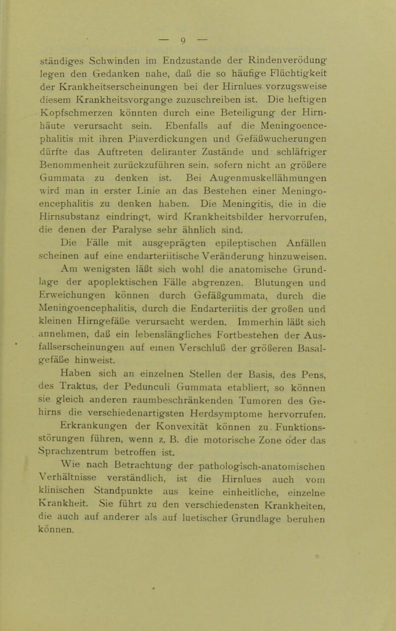 ständiges Schwinden im Endzustande der Rindenverödung- legen den Gedanken nahe, daß die so häufige Flüchtigkeit der Krankheitserscheinungen bei der Hirnlues vorzugsweise diesem Krankheitsvorgange zuzuschreiben ist. Die heftigen Kopfschmerzen könnten durch eine Beteiligung der Hirn- häute verursacht sein. Ebenfalls auf die Meningoence- phalitis mit ihren Piaverdickungen und Gefäßwucherungen dürfte das Auftreten deliranter Zustände und schläfriger Benommenheit zurückzuführen sein, sofern nicht an größere Gummata zu denken ist. Bei Augenmuskeilähmungen wird man in erster Linie an das Bestehen einer Meningo- encephalitis zu denken haben. Die Meningitis, die in die Hirnsubstanz eindringt, wird Krankheitsbilder hervorrufen, die denen der Paralyse sehr ähnlich sind. Die Fälle mit ausgeprägten epileptischen Anfällen scheinen auf eine endarteriitische Veränderung hinzuweisen. Am wenigsten läßt sich wohl die anatomische Grund- lage der apoplektischen Fälle abgrenzen. Blutungen und Erweichungen können durch Gefäßgummata, durch die Meningoencephalitis, durch die Endarteriitis der großen und kleinen Hirngefälie verursacht werden. Immerhin läßt sich annehmen, daß ein lebenslängliches Fortbestehen der Aus- fallserscheinungen auf emen Verschluß der größeren Basal- gefäße hinweist. Haben sich an einzelnen Stellen der Basis, des Pens, des Traktus, der Pedunculi Gummata etabliert, so können sie gleich anderen raumbeschränkenden Tumoren des Ge- hirns die verschiedenartigsten Herdsymptome hervorrufen. Erkrankungen der Konvexität können zu. Funktions- störungen führen, wenn z. B. die motorische Zone oder das Sprachzentrum betroffen ist. Wie nach Betrachtung der pathologisch-anatomischen Verhältnisse verständlich, ist die Hirnlues auch vom klinischen Standpunkte aus keine einheitliche, einzelne Krankheit. Sie führt zu den verschiedensten Krankheiten, die auch auf anderer als auf luetischer Grundlage beruhen können.