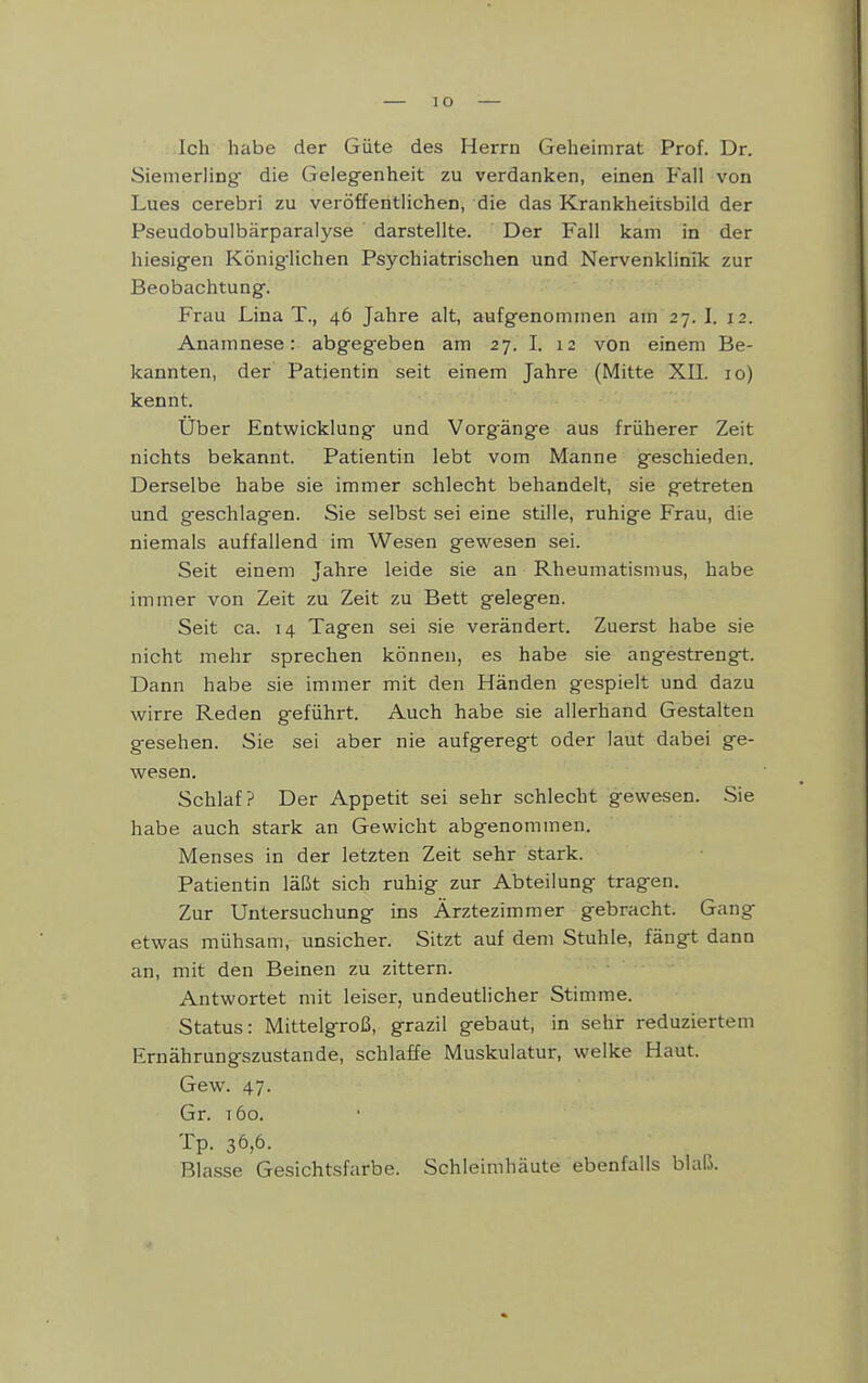 Ich habe der Güte des Herrn Geheimrat Prof. Dr. Siemerling- die Geieg-enheit zu verdanken, einen Fall von Lues cerebri zu veröffentlichen, die das Krankheitsbild der Pseudobulbärparalyse darstellte. Der Fall kam in der hiesigen König-lichen Psychiatrischen und Nervenklinik zur Beobachtung. Frau Lina T., 46 Jahre alt, aufgenommen am 27. I. 12. Anamnese: abgegeben am 27. I. 12 von einem Be- kannten, der Patientin seit einem Jahre (Mitte XII. 10) kennt. Uber Entwicklung und Vorgänge aus früherer Zeit nichts bekannt. Patientin lebt vom Manne geschieden. Derselbe habe sie immer schlecht behandelt, sie getreten und geschlagen. Sie selbst sei eine stille, ruhige Frau, die niemals auffallend im Wesen gewesen sei. Seit einem Jahre leide sie an Rheumatismus, habe immer von Zeit zu Zeit zu Bett gelegen. Seit ca. 14 Tagen sei sie verändert. Zuerst habe sie nicht mehr sprechen können, es habe sie angestrengt. Dann habe sie immer mit den Händen gespielt und dazu wirre Reden geführt. Auch habe sie allerhand Gestalten gesehen. Sie sei aber nie aufgeregt oder laut dabei ge- wesen. Schlaf? Der Appetit sei sehr schlecht gewesen. Sie habe auch stark an Gewicht abgenommen. Menses in der letzten Zeit sehr stark. Patientin läßt sich ruhig zur Abteilung tragen. Zur Untersuchung ins Ärztezimmer gebracht. Gang etwas mühsam, unsicher. Sitzt auf dem Stuhle, fängt dann an, mit den Beinen zu zittern. Antwortet mit leiser, undeutlicher Stimme. Status: Mittelgroß, grazil gebaut, in sehr reduziertem Ernährungszustande, schlaffe Muskulatur, welke Haut. Gew. 47. Gr. 160. Tp. 36,6. Blasse Gesichtsfarbe. Schleimhäute ebenfalls blaß.