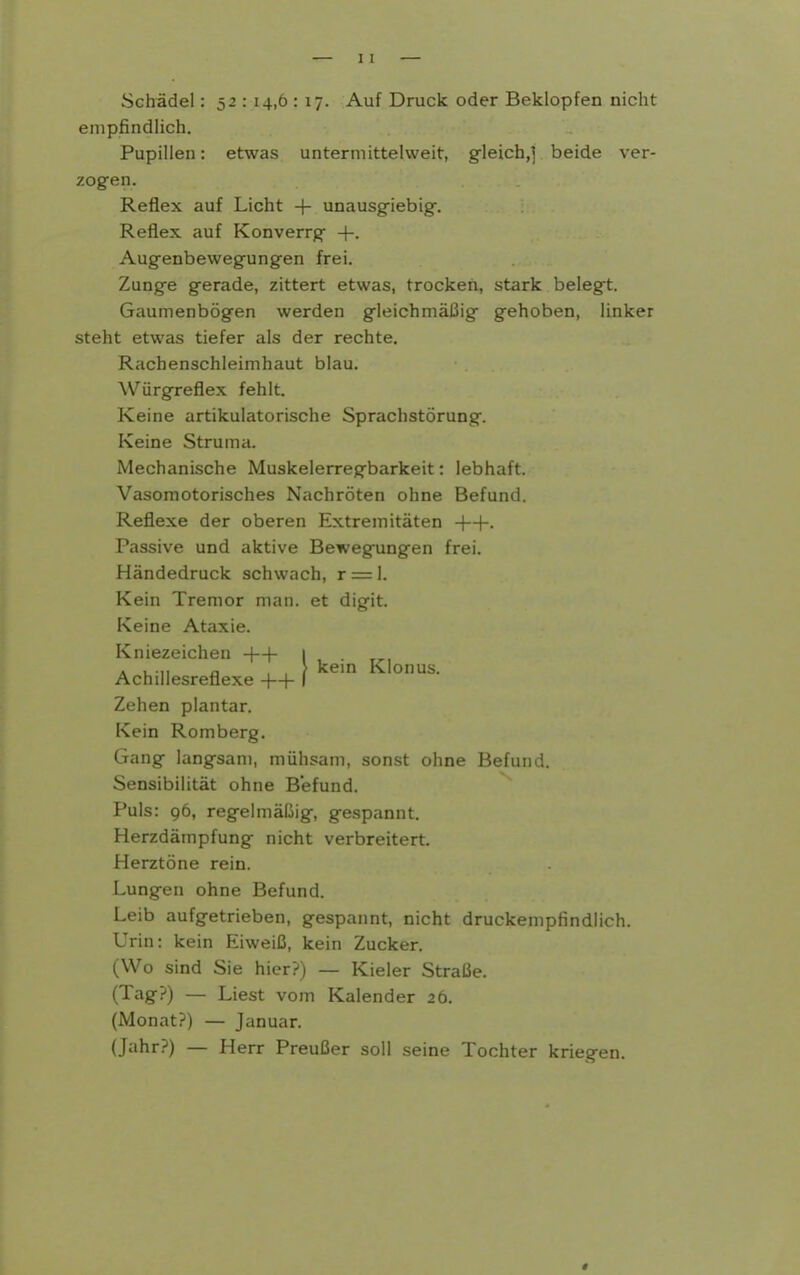 Schädel: 52 : 14,6 : 17. Auf Druck oder Beklopfen nicht empfindlich. Pupillen: etwas unterm ittelweit, g^leich,] beide ver- zogen. Reflex auf Licht -|- unausg-iebig. Reflex auf Konverrg +. Augenbewegungen frei. Zunge gerade, zittert etwas, trocken, stark belegt. Gaumenbögen werden gleichmäßig gehoben, linker steht etwas tiefer als der rechte. Rachenschleimhaut blau. Würgreflex fehlt. Keine artikulatorische Sprachstörung. Keine Struma. Mechanische Muskelerregbarkeit: lebhaft. Vasomotorisches Nachröten ohne Befund. Reflexe der oberen Extremitäten +-|-. Passive und aktive Bewegungen frei. Händedruck schwach, r = 1. Kein Tremor man. et digit. Keine Ataxie. Kniezeichen +-[- 1 A u n a , , ? kern Klonus. Achillesreflexe ++ ( Zehen plantar. Kein Romberg. Gang langsam, mühsam, sonst ohne Befund. Sensibilität ohne Befund. Puls: 96, regelmäßig, gespannt. Herzdämpfung nicht verbreitert. Herztöne rein. Lungen ohne Befund. Leib aufgetrieben, gespannt, nicht druckempfindlich. Urin: kein Eiweiß, kein Zucker. (Wo sind Sie hier?) — Kieler Straße. (Tag?) — Liest vom Kalender 26. (Monat?) — Januar. (Jahr?) — Herr Preußer soll seine Tochter kriegen.