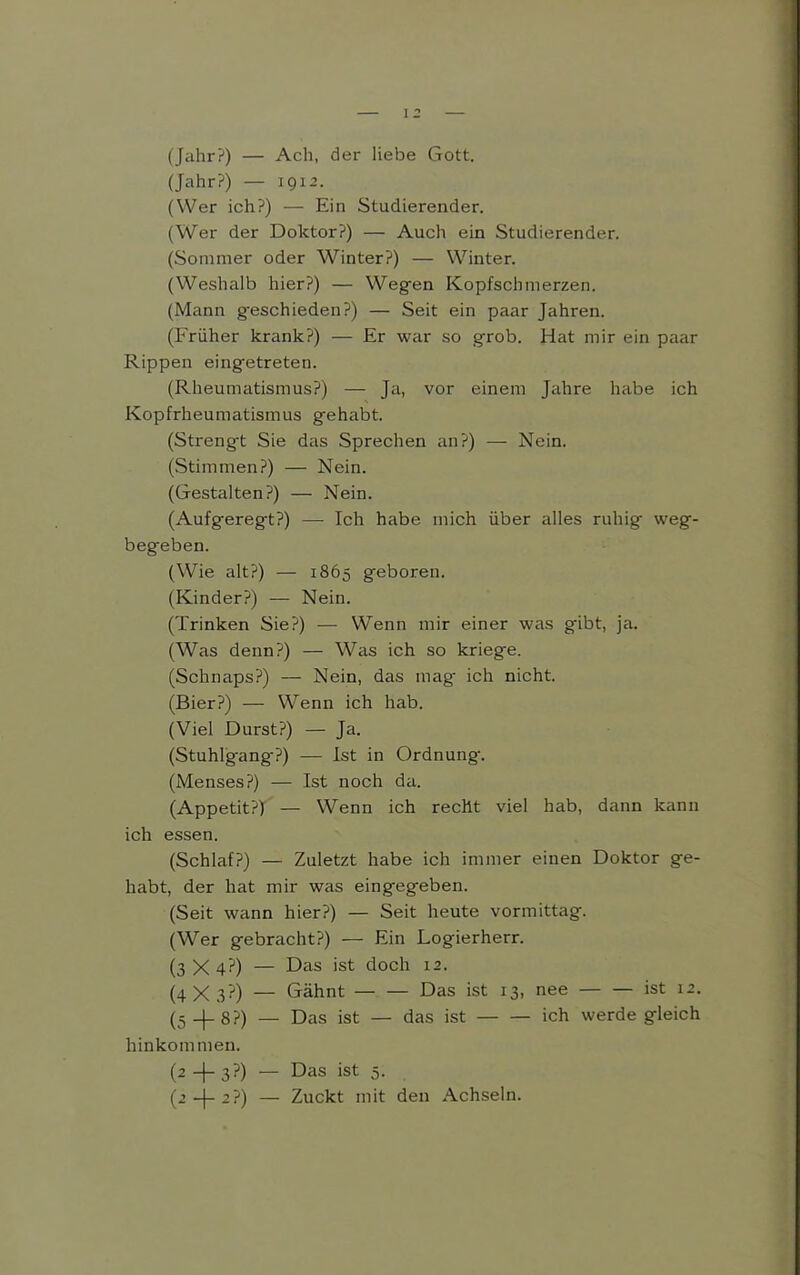 (Jahr?) — Ach, der liebe Gott. (Jahr?) — 1912. (Wer ich?) — Ein Studierender. (Wer der Doktor?) — Auch ein Studierender. (Sommer oder Winter?) — Winter. (Weshalb hier?) — Wegen Kopfschmerzen. (Mann g-eschieden?) — Seit ein paar Jahren. (Früher krank?) — Er war so grob. Hat mir ein paar Rippen eing'etreten. (Rheumatismus?) — Ja, vor einem Jahre habe ich Kopfrheumatismus gehabt. (Strengt Sie das Sprechen an?) — Nein. (Stimmen?) — Nein. (Gestalten?) — Nein. (Aufgeregt?) — Ich habe mich über alles ruhig weg- begeben. (Wie alt?) — 1865 geboren. (Kinder?) — Nein. (Trinken Sie?) — Wenn mir einer was gibt, ja. (Was denn?) — Was ich so kriege. (Schnaps?) — Nein, das mag ich nicht. (Bier?) — Wenn ich hab. (Viel Durst?) — Ja. (Stuhlgang?) — Ist in Ordnung. (Menses?) — Ist noch da. (Appetit?) — Wenn ich recht viel hab, dann kann ich essen. (Schlaf?) — Zuletzt habe ich immer einen Doktor ge- habt, der hat mir was eingegeben. (Seit wann hier?) — Seit heute vormittag. (Wer gebracht?) — Ein Logierherr. (3 X 4?) — Das ist doch 12. (4X3?) — Gähnt Das ist 13, nee ist 12. (5_|_8?) — Das ist — das ist ich werde gleich hinkommen. (2 -f- 3?) — Das ist 5. (j_[_2?) — Zuckt mit den Achseln.