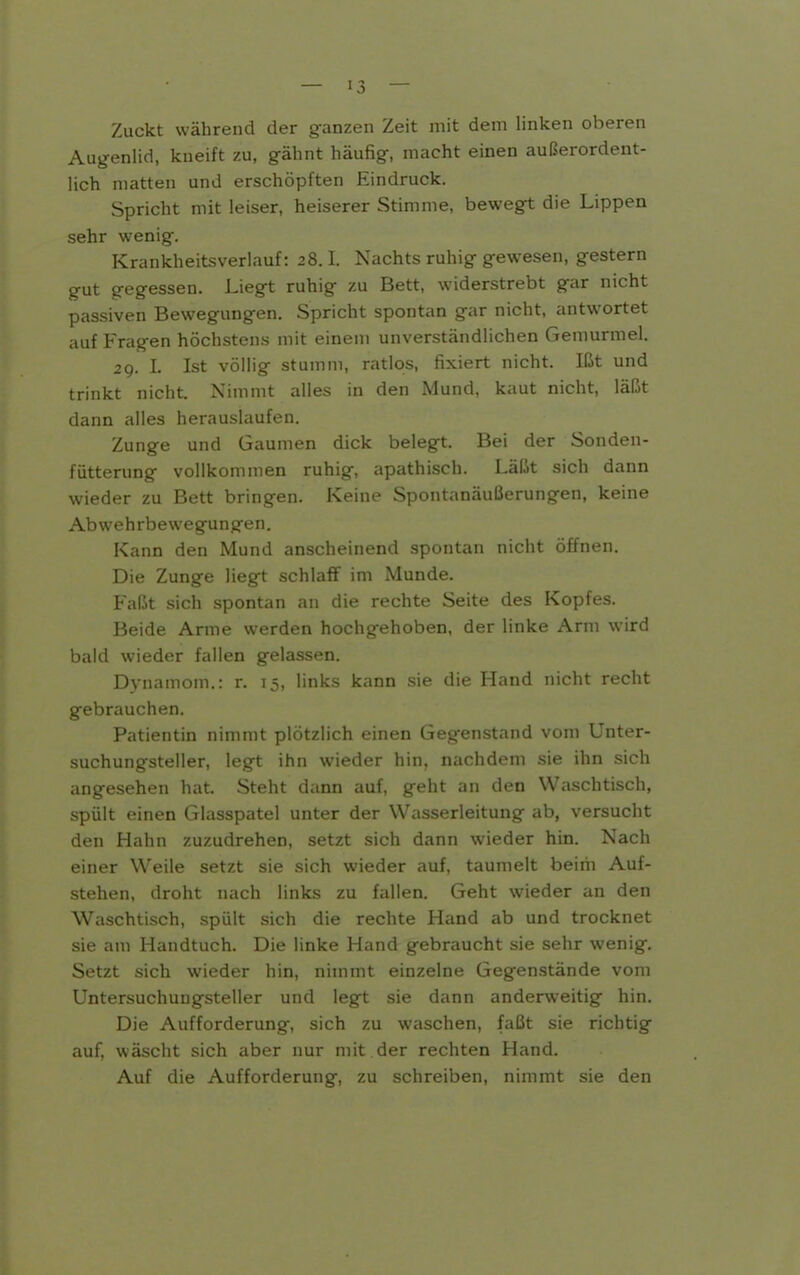 Zuckt während der ganzen Zeit mit dem linken oberen Aug-enlid, kneift zu, gähnt häufig, macht einen außerordent- lich matten und erschöpften Eindruck. Spricht mit leiser, heiserer Stimme, bewegt die Lippen sehr wenig. Krankheitsverlauf: 28.1. Nachts ruhig gewesen, gestern gut gegessen. Liegt ruhig zu Bett, widerstrebt gar nicht passiven Bewegungen. Spricht spontan gar nicht, antw^ortet auf Fragen höchstens mit einem unverständlichen Gemurmel. 29. L Ist völlig stumm, ratlos, fixiert nicht. Ißt und trinkt nicht. Nimmt alles in den Mund, kaut nicht, läßt dann alles herauslaufen. Zunge und Gaumen dick belegt. Bei der Sonden- fiitterung vollkommen ruhig, apathisch. Läßt sich dann wieder zu Bett bringen. Keine Spontanäußerungen, keine Abwehrbewegungen. Kann den Mund anscheinend spuuuui nicht öffnen. Die Zunge liegt schlaff im Munde. Faßt sich spontan an die rechte Seite des Kopfes. Beide Arme werden hochgehoben, der linke Arm wird bald wieder fallen gelassen. Dynamom.: r. 15, links kann sie die Hand nicht recht gebrauchen. Patientin nimmt plötzlich einen Gegenstand vom Unter- suchungsteller, legt ihn wieder hin, nachdem sie ihn sich angesehen hat. Steht dann auf, geht an den Waschtisch, spült einen Glasspatel unter der Wasserleitung ab, versucht den Hahn zuzudrehen, setzt sich dann wieder hin. Nach einer Weile setzt sie sich wieder auf, taumelt beim Auf- stehen, droht nach links zu fallen. Geht wieder an den Waschtisch, spült sich die rechte Hand ab und trocknet sie am Handtuch. Die linke Hand gebraucht sie sehr wenig. Setzt sich wieder hin, nimmt einzelne Gegenstände vom Untersuchungsteller und legt sie dann anderweitig hin. Die Aufforderung, sich zu waschen, faßt sie richtig auf, wäscht sich aber nur mit der rechten Hand. Auf die Aufforderung, zu schreiben, nimmt sie den