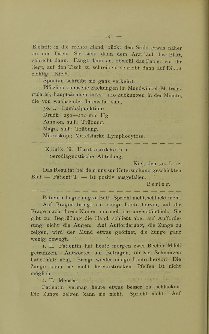 Bleistift in die rechte Hand, rückt den Stuhl etwas näher an den Tisch. Sie sieht dann dem Arzt auf das Blatt, schreibt dann. Fängt dann an, obwohl das Papier vor ihr liegt, auf den Tisch zu schreiben, schreibt dann auf Diktat richtig „Kiel. ■ Spontan schreibt sie ganz verkehrt. Plötzlich klonische Zuckungen im Mundwinkel (M. trian- gularis), hauptsächlich links. 140 Zuckungen in der Minute, die von wachsender Intensität sind. 30. I. Lumbalpunktion: Druck: 250—270 mm Hg. Ammon. sulf.: Trübung. Magn. sulf.: Trübung. Mikroskop.: Mittelstarke Lymphocytose. Klinik für Hautkrankheiten Serodiagnostische Abteilung. Kiel, den 30. I. 12. Das Resultat bei dem uns zur Untersuchung geschickten Blut — Patient T. — ist positiv ausgefallen. Bering. Patientin liegt ruhig zu Bett. Spricht nicht, schluckt nicht. Auf Fragen bringt sie einige Laute hervor, auf die Frage nach ihrem Namen murmelt sie unverständlich. Sie gibt zur Begrüßung die Hand, schließt aber auf Aufforde- rung nicht die Augen. Auf Aufforderung, die Zunge zu zeigen,' wird der Mund etwas geöffnet, die Zunge ganz wenig bewegt. 1. IL Patientin hat heute morgen zwei Becher Milch getrunken. Antwortet auf Befragen, ob sie Schmerzen habe, mit: nein. Bringt wieder einige Laute hervor. Die Zunge kann sie nicht hervorstrecken. Pfeifen ist nicht mögUch. 2. II. Menses. Patientin vermag heute etwas besser zu schlucken. Die Zunge zeigen kann sie nicht. Spricht nicht. Auf