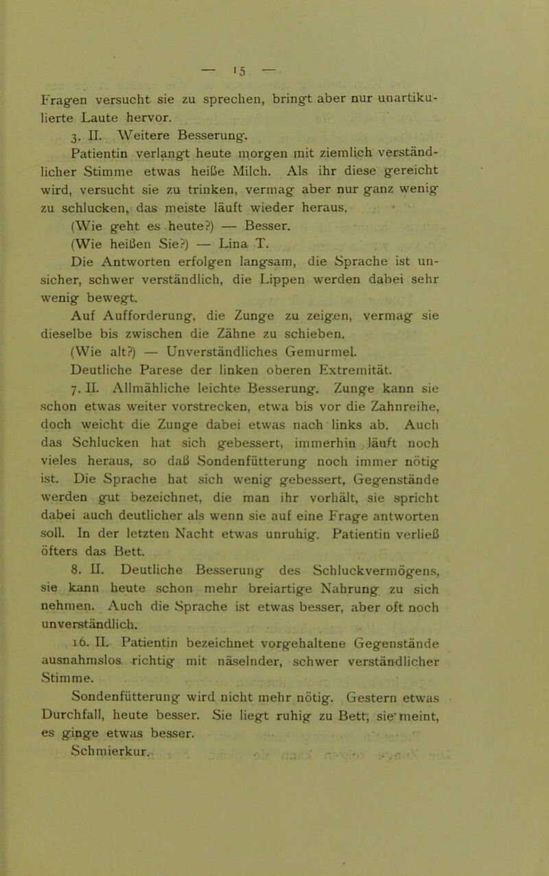 — >5 — Frag-en versucht sie zu sprechen, bringet aber nur unartiku- lierte Laute hervor. 3. II. Weitere Besserung-. Patientin verlang-t heute morgen mit ziemlich verständ- licher Stimme etwas heiße Milch. Als ihr diese gereicht wird, versucht sie zu trinken, vermag aber nur ganz wenig zu schlucken, das meiste läuft wieder heraus. (Wie geht es heute?) — Besser. (Wie heißen Sie?) — Lina T. Die Antworten erfolgen langsam, die Sprache ist un- sicher, schwer verständlich, die Lippen werden dabei sehr wenig bewegt. Auf Aufforderung, die Zunge zu zeigen, vermag sie dieselbe bis zwischen die Zähne zu schieben. (Wie alt?) — Unverständliches Gemurmel. Deutliche Parese der linken oberen Extremität. 7. II. Allmähliche leichte Besserung. Zunge kann sie schon etwas weiter vorstrecken, etwa bis vor die Zahnreihe, doch weicht die Zunge dabei etwas nach links ab. Auch das Schlucken hat sich gebessert, immerhin läuft noch vieles heraus, so daß Sondenfütterung noch immer nötig ist. Die Sprache hat sich wenig gebessert, Gegenstände werden gut bezeichnet, die man ihr vorhält, sie spricht dabei auch deutlicher als wenn sie auf eine Frage antworten soll. In der letzten Nacht etwas unruhig. Patientin verließ öfters das Bett. 8. II. Deutliche Besserung des Schluckvermögens, sie kann heute schon mehr breiartige Nahrung zu sich nehmen. Auch die Sprache ist etwas be.sser, aber oft noch unverständlich. 16. U. Patientin bezeichnet vorgehaltene Gegenstände ausnahmslos richtig mit näselnder, schwer verständlicher Stimme. Sondenfütterung wird nicht mehr nötig. Gestern etwas Durchfall, heute besser. Sie liegt ruhig zu Bett, siemeint, es ginge etwas besser. Schmierkur.