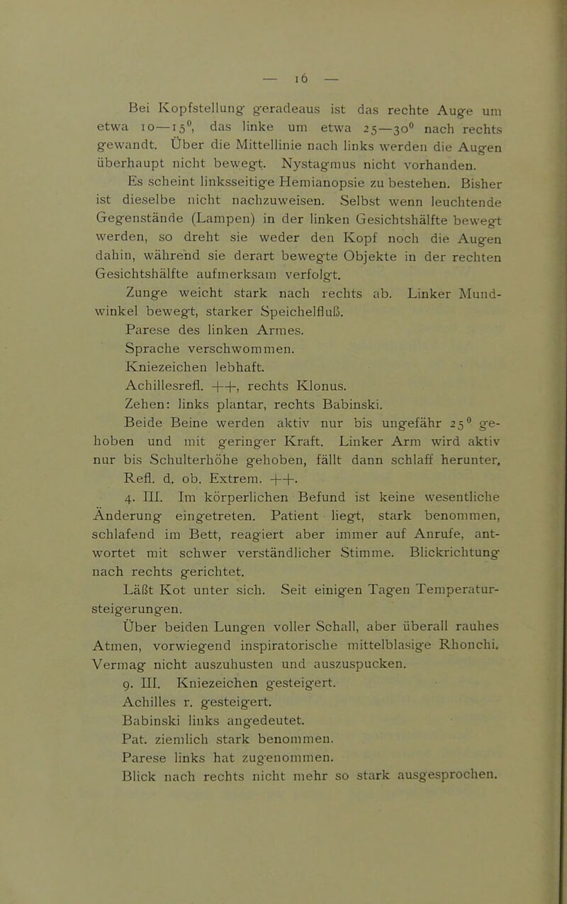 Bei Kopfstellung- geradeaus ist das rechte Aug-e um etwa lo—15**, das linke um etwa 25—30 nach rechts gewandt. Über die Mittellinie nach links werden die Augen überhaupt nicht bewegt. Nystagmus nicht vorhanden. Es scheint linksseitige Hemianopsie zu bestehen. Bisher ist dieselbe nicht nachzuweisen. Selbst wenn leuchtende Gegenstände (Lampen) in der linken Gesichtshälfte bewegt werden, so dreht sie weder den Kopf noch die Augen dahin, während sie derart bewegte Objekte in der rechten Gesichtshälfte aufmerksam verfolgt. Zunge weicht stark nach rechts ab. Linker Mund- winkel bewegt, starker Speichelfluß. Parese des linken Armes. Sprache verschwommen. Kniezeichen lebhaft. Achiilesrefl. rechts Klonus. Zehen: links plantar, rechts Babinski. Beide Beine werden aktiv nur bis ungefähr 25° ge- hoben und mit gering^er Kraft. Linker Arm wird aktiv nur bis Schulterhöhe gehoben, fällt dann schlaff herunter, Refl. d. ob. Extrem. ++. 4. IIL Im körperlichen Befund ist keine wesentliche Änderung eingetreten. Patient liegt, stark benommen, schlafend im Bett, reagiert aber immer auf Anrufe, ant- wortet mit schwer verständlicher Stimme. Blickrichtung nach rechts gerichtet. Läßt Kot unter sich. Seit einigen Tagen Temperatur- steigerungen. Über beiden Lungen voller Schall, aber überall rauhes Atmen, vorwiegend inspiratorische mittelblasig^e Rhonchi, Vermag nicht auszuhusten und auszuspucken. 9. III. Kniezeichen gesteigert. Achilles r. gesteigert. Babinski links ang-edeutet. Pat. ziemlich stark benommen. Parese links hat zugenommen. Blick nach rechts nicht mehr so stark ausgesprochen.