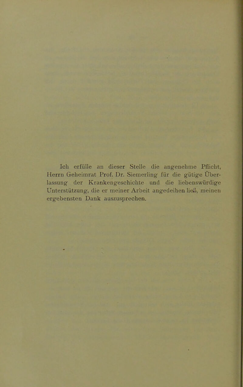 Ich erfülle an dieser Stelle die angenelime Pflicht, Herrn Geheimrat Prof. Dr. Siemerling- für die gütige Uber- lassung der Krankengeschichte und die liebenswürdige Unterstützung, die er meiner Arbeit angedeihen lieJJ, meinen ergebensten Dank auszusprechen.