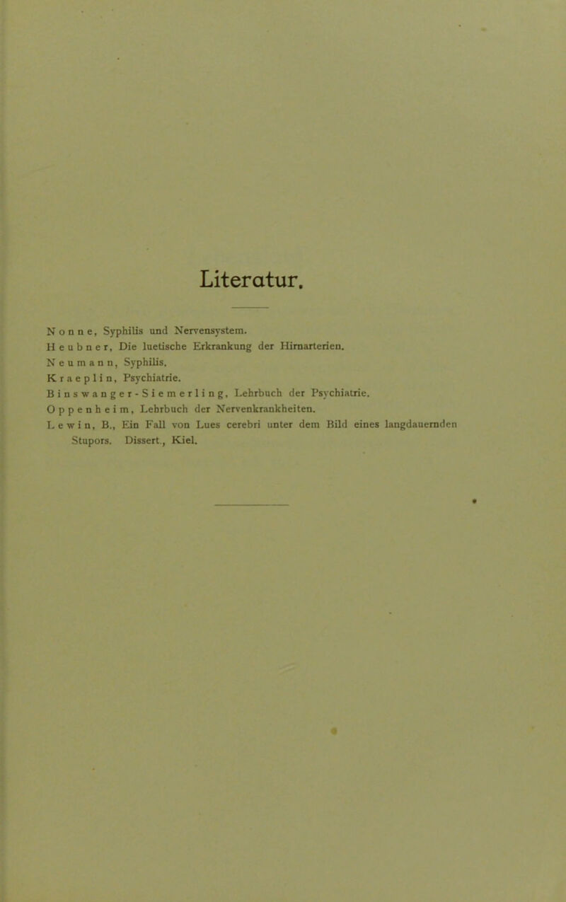 Literatur. Nonne, Syphilis und Nervensystem. H e u b n e r. Die luetische Erkrankung der Himarterien. N e u m a n n, Syphilis. K r a e p 1 i n, Psychiatrie. Binswanger-Siemerling, Lehrbuch der Psychiatrie. Oppenheim, Lehrbuch der Nervenkrankheiten. Lewin, B., Ein Fall von Lues cerebri unter dem Bild eines langdauemden Stupors. Dissert, Kiel.