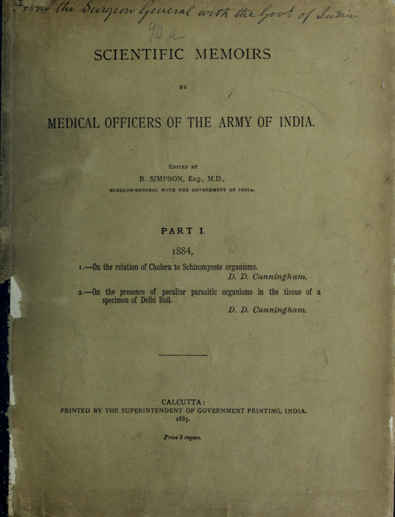 BY MEDICAL OFFICERS OF THE ARMY OF INDIA. Edited bt B. S.IMPSON, Esq., M.D., SURGeON-GENERAL with the government of INDIA. PART I. 1884. I.—On the relation of Cholera to Schizomyeete organisms. D. D. Cunningham. a.—On the presence of peculiar parasitic organisms in the tissue of a specimen of Delhi Boil. D. D. Cunningham. CALCUTTA: PRINTED BY THE SUPERINTENDENT OF GOVERNMENT PRINTING, INDIA. 1885.