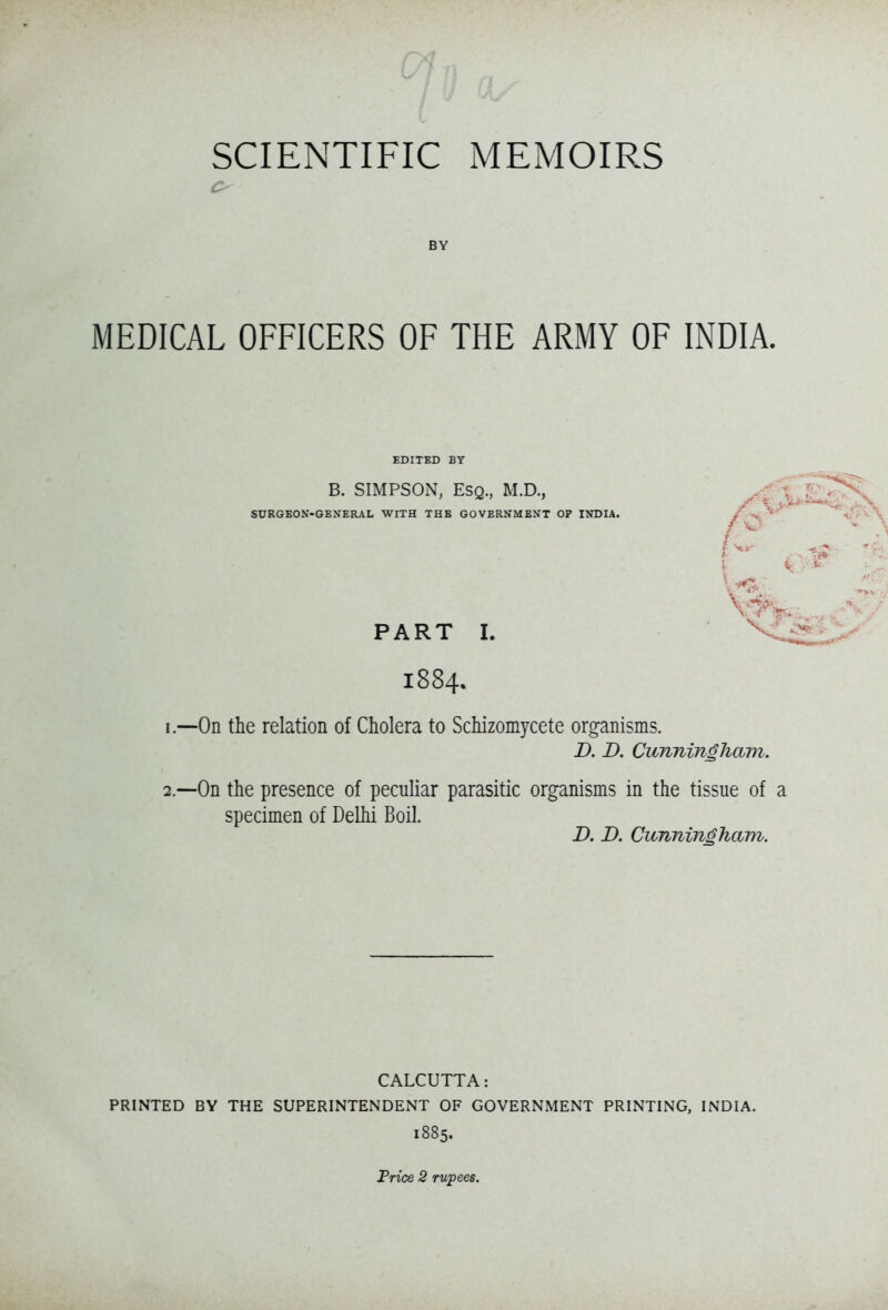 BY MEDICAL OFFICERS OF THE ARMY OF INDIA. EDITED BY B. SIMPSON, Esq., M.D., SURGEON-GENERAL WITH THE GOVERNMENT OP INDIA. PART I. 1884. 1. —On the relation of Cholera to Schizomycete organisms. I). B. Cunningham. 2. —On the presence of peculiar parasitic organisms in the tissue of a specimen of Delhi Boil. D. D. Cunningham. CALCUTTA: PRINTED BY THE SUPERINTENDENT OF GOVERNMENT PRINTING, INDIA. 1885.