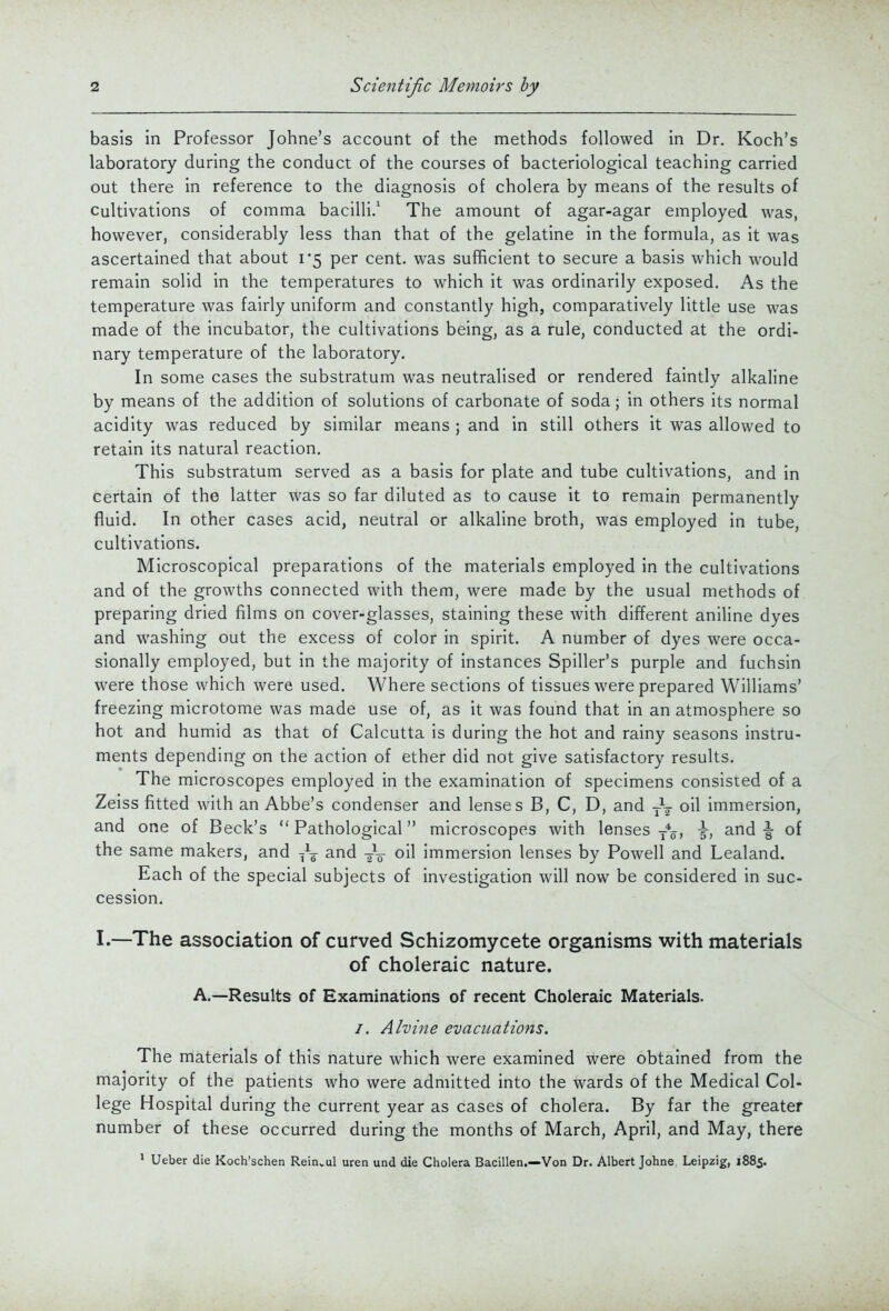 basis in Professor Johne's account of the methods followed in Dr. Koch's laboratory during the conduct of the courses of bacteriological teaching carried out there in reference to the diagnosis of cholera by means of the results of Cultivations of comma bacilli.' The amount of agar-agar employed was, however, considerably less than that of the gelatine in the formula, as it was ascertained that about 1*5 per cent, was suflficient to secure a basis which would remain solid in the temperatures to which it was ordinarily exposed. As the temperature was fairly uniform and constantly high, comparatively little use was made of the incubator, the cultivations being, as a rule, conducted at the ordi- nary temperature of the laboratory. In some cases the substratum was neutralised or rendered faintly alkaline by means of the addition of solutions of carbonate of soda; in others its normal acidity was reduced by similar means ; and in still others it was allowed to retain its natural reaction. This substratum served as a basis for plate and tube cultivations, and in certain of the latter was so far diluted as to cause it to remain permanently fluid. In other cases acid, neutral or alkaline broth, was employed in tube, cultivations. Microscopical preparations of the materials employed in the cultivations and of the growths connected with them, were made by the usual methods of preparing dried films on cover-glasses, staining these with different aniline dyes and washing out the excess of color in spirit. A number of dyes were occa- sionally employed, but in the majority of instances Spiller's purple and fuchsin were those which were used. Where sections of tissues were prepared Williams' freezing microtome was made use of, as it was found that in an atmosphere so hot and humid as that of Calcutta is during the hot and rainy seasons instru- ments depending on the action of ether did not give satisfactory results. The microscopes employed in the examination of specimens consisted of a Zeiss fitted with an Abbe's condenser and lenses B, C, D, and -^-^ oil immersion, and one of Beck's  Pathological microscopes with lenses -^^^ \, and \ of the same makers, and and ^-V oil immersion lenses by Powell and Lealand. Each of the special subjects of investigation will now be considered in suc- cession. I.—The association of curved Schizomycete organisms with materials of choleraic nature. A.—Results of Examinations of recent Choleraic Materials. /. Alvine evacuations. The materials of this nature which were examined were obtained from the majority of the patients who were admitted into the wards of the Medical Col- lege Hospital during the current year as cases of cholera. By far the greater number of these occurred during the months of March, April, and May, there ' Ueber die Koch'schen Rein.ul uren und die Cholera Bacillen.—Von Dr. Albert Johne Leipzig, 1885.