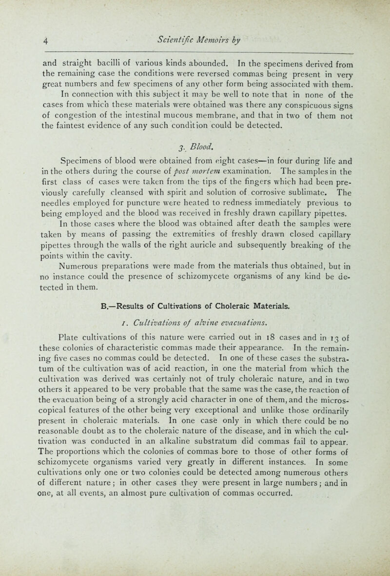 and straight bacilli of various kinds abounded. In the specimens derived from the remaining case the conditions were reversed commas being present in very great numbers and few specimens of any other form being associated with them. In connection with this subject it may be well to note that in none of the cases from which these materials were obtained was there any conspicuous signs of congestion of the intestinal mucous membrane, and that in two of them not the faintest evidence of any such condition could be detected. J. Blood. Specimens of blood were obtained from eight cases—in four during life and in the others during the course oi post viortem examination. The samples in the first class of cases were taken from the tips of the fingers which had been pre- viously carefully cleansed with spirit and solution of corrosive sublimate. The needles employed for puncture were heated to redness immediately previous to being employed and the blood was received in freshly drawn capillary pipettes. In those cases where the blood was obtained after death the samples were taken by means of passing the extremities of freshly drawn closed capillary pipettes through the walls of the right auricle and subsequently breaking of the points within the cavity. Numerous preparations were made from the materials thus obtained, but in no instance could the presence of schizomycete organisms of any kind be de- tected in them. B.—Results of Cultivations of Choleraic Materials. /. Cultivations of alvine evacuations. Plate cultivations of this nature were carried out in i8 cases and in 13 of these colonies of characteristic commas made their appearance. In the remain- ing five cases no commas could be detected. In one of these cases the substra- tum of the cultivation was of acid reaction, in one the material from which the cultivation was derived was certainly not of truly choleraic nature, and in two others it appeared to be very probable that the same was the case, the reaction of the evacuation being of a strongly acid character in one of them, and the micros- copical features of the other being very exceptional and unlike those ordinarily present in choleraic materials. In one case only in which there could be no reasonable doubt as to the choleraic nature of the disease, and in which the cul- tivation was conducted in an alkaline substratum did commas fail to appear. The proportions which the colonies of commas bore to those of other forms of schizomycete organisms varied very greatly in different instances. In some cultivations only one or two colonies could be detected among numerous others of different nature ; in other cases they were present in large numbers; and in one, at all events, an almost pure cultivation of commas occurred.