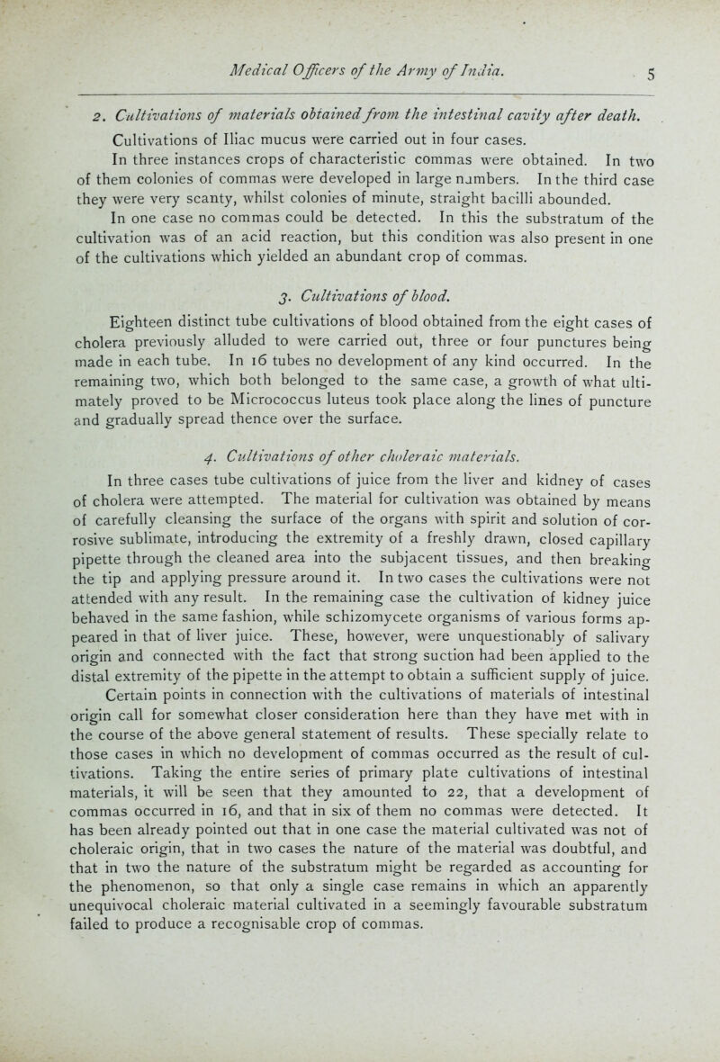 2. Cultivations of materials obtained from the intestinal cavity after death. Cultivations of Iliac mucus were carried out in four cases. In three instances crops of characteristic commas were obtained. In two of them colonies of commas were developed in large numbers. In the third case they were very scanty, whilst colonies of minute, straight bacilli abounded. In one case no commas could be detected. In this the substratum of the cultivation was of an acid reaction, but this condition was also present in one of the cultivations which yielded an abundant crop of commas. J. Cultivations of blood. Eighteen distinct tube cultivations of blood obtained from the eight cases of cholera previously alluded to were carried out, three or four punctures being made in each tube. In i6 tubes no development of any kind occurred. In the remaining two, which both belonged to the same case, a growth of what ulti- mately proved to be Micrococcus luteus took place along the lines of puncture and gradually spread thence over the surface. 4. Cultivations of other choleraic materials. In three cases tube cultivations of juice from the liver and kidney of cases of cholera were attempted. The material for cultivation was obtained by means of carefully cleansing the surface of the organs with spirit and solution of cor- rosive sublimate, introducing the extremity of a freshly drawn, closed capillary pipette through the cleaned area into the subjacent tissues, and then breaking the tip and applying pressure around it. In two cases the cultivations were not attended with any result. In the remaining case the cultivation of kidney juice behaved in the same fashion, while schizomycete organisms of various forms ap- peared in that of liver juice. These, however, were unquestionably of salivary origin and connected with the fact that strong suction had been applied to the distal extremity of the pipette in the attempt to obtain a sufficient supply of juice. Certain points in connection with the cultivations of materials of intestinal origin call for somewhat closer consideration here than they have met with in the course of the above general statement of results. These specially relate to those cases in which no development of commas occurred as the result of cul- tivations. Taking the entire series of primary plate cultivations of intestinal materials, it will be seen that they amounted to 22, that a development of commas occurred in 16, and that in six of them no commas were detected. It has been already pointed out that in one case the material cultivated was not of choleraic origin, that in two cases the nature of the material was doubtful, and that in two the nature of the substratum might be regarded as accounting for the phenomenon, so that only a single case remains in which an apparently unequivocal choleraic material cultivated in a seemingly favourable substratum failed to produce a recognisable crop of commas.