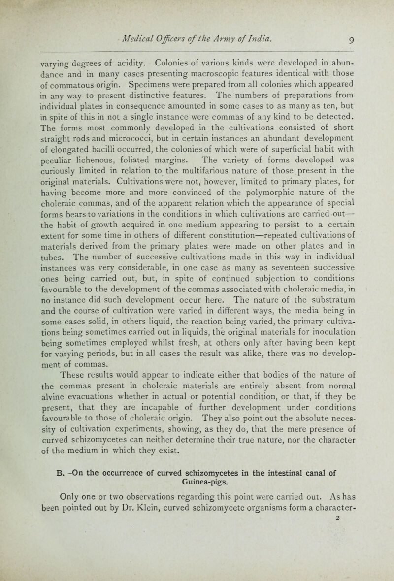 varying degrees of acidity. Colonies of various kinds were developed in abun- dance and in many cases presenting macroscopic features identical with those of commatous origin. Specimens were prepared from all colonies which appeared in any way to present distinctive features. The numbers of preparations from individual plates in consequence amounted in some cases to as many as ten, but in spite of this in not a single instance were commas of any kind to be detected. The forms most commonly developed in the cultivations consisted of short straight rods and micrococci, but in certain instances an abundant development of elongated bacilli occurred, the colonies of which were of superficial habit with peculiar lichenous, foliated margins. The variety of forms developed was curiously limited in relation to the multifarious nature of those present in the original materials. Cultivations were not, however, limited to primary plates, for having become more and more convinced of the polymorphic nature of the choleraic commas, and of the apparent relation which the appearance of special forms bears to variations in the conditions in which cultivations are carried out— the habit of growth acquired in one medium appearing to persist to a certain extent for some time in others of different constitution—repeated cultivations of materials derived from the primary plates were made on other plates and in tubes. The number of successive cultivations made in this way in individual instances was very considerable, in one case as many as seventeen successive ones being carried out, but, in spite of continued subjection to conditions favourable to the development of the commas associated with choleraic media, in no instance did such development occur here. The nature of the substratum and the course of cultivation were varied in different ways, the media being in some cases solid, in others liquid, the reaction being varied, the primary cultiva- tions being sometimes carried out in liquids, the original materials for inoculation being sometimes employed whilst fresh, at others only after having been kept for varying periods, but in all cases the result was alike, there was no develop- ment of commas. These results would appear to indicate either that bodies of the nature of the commas present in choleraic materials are entirely absent from normal alvine evacuations whether in actual or potential condition, or that, if they be present, that they are incapable of further development under conditions favourable to those of choleraic origin. They also point out the absolute neces- sity of cultivation experiments, showing, as they do, that the mere presence of curved schizomycetes can neither determine their true nature, nor the character of the medium in which they exist. B. -On the occurrence of curved schizomycetes in the intestinal canal of Guinea-pigs. Only one or two observations regarding this point were carried out. As has been pointed out by Dr. Klein, curved schizomycete organisms form a character- 2